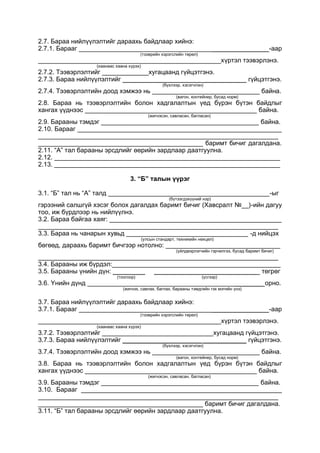 2.7. Бараа нийлүүлэлтийг дараахь байдлаар хийнэ:
2.7.1. Барааг _____________________________________________________-аар
(тээврийн хэрэгслийн төрөл)
___________________________________________________хүртэл тээвэрлэнэ.
(хаанаас хаана хүрэх)
2.7.2. Тээвэрлэлтийг _____________хугацаанд гүйцэтгэнэ.
2.7.3. Бараа нийлүүлэлтийг ______________________ ____________ гүйцэтгэнэ.
(бүхлээр, хэсэгчлэн)
2.7.4. Тээвэрлэлтийн доод хэмжээ нь ______________________________ байна.
(вагон, контейнер, бусад норм)
2.8. Бараа нь тээвэрлэлтийн болон хадгалалтын үед бүрэн бүтэн байдлыг
хангах үүднээс ________________________________________________ байна.
(жигнэсэн, савласан, багласан)
2.9. Барааны тэмдэг ____________________________________________ байна.
2.10. Барааг _________________________________________________________
___________________________________________________________________
______________________________________________ баримт бичиг дагалдана.
2.11. “А” тал барааны эрсдлийг өөрийн зардлаар даатгуулна.
2.12. _______________________________________________________________
2.13. _______________________________________________________________
3. “Б” талын үүрэг
3.1. “Б” тал нь “А” талд _____________________________________________-ыг
(бүтээгдэхүүний нэр)
гэрээний салшгүй хэсэг болох дагалдах баримт бичиг (Хавсралт №__)-ийн дагуу
тоо, иж бүрдлээр нь нийлүүлнэ.
3.2. Бараа байгаа хаяг: ________________________________________________
___________________________________________________________________
3.3. Бараа нь чанарын хувьд __________________________________ -д нийцэх
(улсын стандарт, техникийн нөхцөл)
бөгөөд, дараахь баримт бичгээр нотолно: ________________________________
(үйлдвэрлэгчийн гэрчилгээ, бусад баримт бичиг)
___________________________________________________________________
3.4. Барааны иж бүрдэл:_______________________________________________
3.5. Барааны үнийн дүн: _________ _____________________________ төгрөг
(тоогоор) (үсгээр)
3.6. Үнийн дүнд _________________________________________________ орно.
(жигнэх, савлах, баглах, барааны тэмдгийн гэх мэтийн үнэ)
3.7. Бараа нийлүүлэлтийг дараахь байдлаар хийнэ:
3.7.1. Барааг _____________________________________________________-аар
(тээврийн хэрэгслийн төрөл)
___________________________________________________хүртэл тээвэрлэнэ.
(хаанаас хаана хүрэх)
3.7.2. Тээвэрлэлтийг _______________________________хугацаанд гүйцэтгэнэ.
3.7.3. Бараа нийлүүлэлтийг ______________________ ____________ гүйцэтгэнэ.
(бүхлээр, хэсэгчлэн)
3.7.4. Тээвэрлэлтийн доод хэмжээ нь ______________________________ байна.
(вагон, контейнер, бусад норм)
3.8. Бараа нь тээвэрлэлтийн болон хадгалалтын үед бүрэн бүтэн байдлыг
хангах үүднээс ________________________________________________ байна.
(жигнэсэн, савласан, багласан)
3.9. Барааны тэмдэг ____________________________________________ байна.
3.10. Барааг ________________________________________________________
___________________________________________________________________
______________________________________________ баримт бичиг дагалдана.
3.11. “Б” тал барааны эрсдлийг өөрийн зардлаар даатгуулна.
 