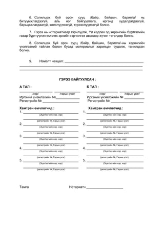 6. Солилцож буй орон сууц /байр, байшин, барилга/ нь
битүүмжлэгдээгүй, аль нэг байгууллага, иргэнд худалдагдаагүй,
барьцаалагдаагүй, хөлслүүлээгүй, түрээслүүлээгүй болно.
7. Гэрээ нь нотариатчаар гэрчлүүлж, Үл хөдлөх эд хөрөнгийн бүртгэлийн
газар бүртгүүлэн өмчлөх эрхийн гэрчилгээ авснаар хүчин төгөлдөр болно.
8. Солилцож буй орон сууц /байр, байшин, барилга/-ны хөрөнгийн
үнэлгээний тайлан болон бусад материалыг харилцан судалж, танилцсан
болно.
9. Нэмэлт нөхцөл: ___________________________________________
___________________________________________________________________
___________________________________________________________________
ГЭРЭЭ БАЙГУУЛСАН :
А ТАЛ : Б ТАЛ :
__________________ ______________ _________________ _____________
/нэр/ /гарын үсэг/ /нэр/ /гарын үсэг/
Иргэний үнэмлэхийн №_____________ Иргэний үнэмлэхийн № ___________
Регистрийн № ____________________ Регистрийн № __________________
Хамтран өмчлөгчид : Хамтран өмчлөгчид :
1. ______________________________ 1. _______________________________
(Эцэг/эх/-ийн нэр, нэр) (Эцэг/эх/-ийн нэр, нэр)
______________________________ _______________________________
(регистрийн №, Гарын үсэг) (регистрийн №, Гарын үсэг)
2. ______________________________ 2. _______________________________
(Эцэг/эх/-ийн нэр, нэр) (Эцэг/эх/-ийн нэр, нэр)
______________________________ _______________________________
(регистрийн №, Гарын үсэг) (регистрийн №, Гарын үсэг)
3. ______________________________ 3. _______________________________
(Эцэг/эх/-ийн нэр, нэр) (Эцэг/эх/-ийн нэр, нэр)
______________________________ _______________________________
(регистрийн №, Гарын үсэг) (регистрийн №, Гарын үсэг)
4. ______________________________ 4. _______________________________
(Эцэг/эх/-ийн нэр, нэр) (Эцэг/эх/-ийн нэр, нэр)
______________________________ _______________________________
(регистрийн №, Гарын үсэг) (регистрийн №, Гарын үсэг)
5. ______________________________ 5. _______________________________
(Эцэг/эх/-ийн нэр, нэр) (Эцэг/эх/-ийн нэр, нэр)
______________________________ _______________________________
(регистрийн №, Гарын үсэг) (регистрийн №, Гарын үсэг)
Тамга Нотариатч ____________________
 