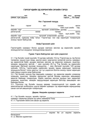 ГЭРЛЭГЧДИЙН ЭД ХӨРӨНГИЙН ЭРХИЙН ГЭРЭЭ
№___
______________ хот 200_ оны __ дугаар
(аймаг, сум, дүүрэг) сарын __ -ны өдөр
Нэг. Гэрээний талууд
Энэ гэрээг нэг талаас иргэн
______________________________________________ /овог,эцэг,эхийн нэр,
өөрийн нэр/ __________________ иргэний үнэмлэхийн дугаар, ____________
регистртэй, нөгөө талаас иргэн
_____________________________________________ /овог, эцэг,эхийн нэр,
өөрийн нэр/ ________________ иргэний үнэмлэхийн дугаар, _______________
регистртэй, /цаашид хоёр талыг “Гэрлэгчид” гэх/ нар харилцан тохиролцож
энэхүү гэрээг байгуулав.
Хоёр.Гэрээний зүйл
Гэрлэгчдийн хуваарьт болон дундаа хамтран өмчлөх эд хөрөнгийн эрхийн
зохицуулалтын асуудлыг зохицуулахад оршино.
Гурав: Гэрээ байгуулах эрх зүйн үндэслэл
3.1. Гэр бүлийн тухай хуулийн 10 дугаар зүйлийн 10.2-д “Гэрлэгчид нь гэр бүлээ
төлөвлөх, оршин суух газар, эрхлэх ажил, мэргэжлээ чөлөөтэй сонгох, хуваарьт
эд хөрөнгөтэй байх, дундаа хамтран өмчлөх эд хөрөнгөө эзэмших, ашиглах,
захиран зарцуулах эрхтэй…”, мөн хуулийн 20.1-д ”Гэр бүлийн эд хөрөнгийн
харилцааг Иргэний хуулиар зохицуулна…”, мөн Иргэний хуулийн 125 дугаар
зүйлийн 125.2-д “гэрлэгчдийн хөрөнгийн эрхийн зарим харилцааг гэрээгээр
зохицуулж болно” гэсэн заалтыг тус тус үндэслэл болгон энэхүү гэрээг харилцан
сайн дурын үндсэн дээр байгуулав.
3.2. Гэр бүлийн гишүүд бүр өөрсдийн хуваарьт эд хөрөнгөө өөрийн үзэмжээр
эзэмшиж, ашиглаж, захиран зарцуулах эрхтэй бөгөөд харилцан зөвшөөрөл
авахгүй байхаар тохиролцов. Харин хамтран өмчлөх дундын өмч хөрөнгийг
эзэмшиж, ашиглаж, захиран зарцуулахдаа харилцан бичгээр зөвшөөрөл авч
байхаар болов.
3.3. Түүнчлэн гэр бүлийн гишүүд өөрөөр тохиролцоогүй тул хувийн үйл
ажиллагаатай холбогдсон үүргээ өөрийн хуваарьт эд хөрөнгөөрөө хариуцахаар
санал нэгтэй зөвшилцөн тохиролцов.
Дөрөв: Нөхрийн хуваарьт хөрөнгө
4.1. Гэр бүлийн гишүүн, өрхийн тэргүүн _______________________/нэр/ миний
хуваарьт хөрөнгөд доорхи эд зүйлс хамаарна.Үүнд:
4.1.1. Гэрлэхийн өмнө олж авсан эд хөрөнгө:
___________________________________________________________________
___________________________________________________________________
___________________________________________________________________
___________________________________________________________________
___________________________________________________________________
___________________________________/ хөдлөх ба үл хөдлөх хөрөнгө
бичигдэнэ/.
4.1.2. Мөнгөн хуримтлал:
 