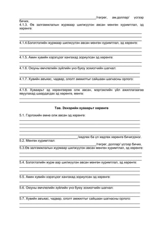 __________________________________________/төгрөг, ам.доллар/ үсгээр
бичих.
4.1.3. Өв залгамжлалын журмаар шилжүүлэн авсан мөнгөн хуримтлал, эд
хөрөнгө:
___________________________________________________________________
___________________________________________________________________
___________________________________________________________________
4.1.4.Бэлэглэлийн журмаар шилжүүлэн авсан мөнгөн хуримтлал, эд хөрөнгө:
___________________________________________________________________
___________________________________________________________________
___________________________________________________________________
4.1.5. Амин хувийн хэрэгцээг хангахад зориулсан эд хөрөнгө:
___________________________________________________________________
___________________________________________________________________
4.1.6. Оюуны өмчлөлийн зүйлийн үнэ буюу зохиогчийн шагнал:
__________________________________________________________________
__________________________________________________________________
4.1.7. Хувийн авъяас, чадвар, ололт амжилтыг сайшаан шагнасны орлого:
__________________________________________________________________
__________________________________________________________________
4.1.8. Хуваарьт эд хөрөнгөөрөө олж авсан, мэргэжлийн үйл ажиллагаагаа
явуулахад шаардагдах эд хөрөнгө, мөнгө:
__________________________________________________________________
__________________________________________________________________
Тав. Эхнэрийн хуваарьт хөрөнгө
5.1. Гэрлэхийн өмнө олж авсан эд хөрөнгө:
__________________________________________________________________
__________________________________________________________________
__________________________________________________________________
__________________________________________________________________
__________________________________________________________________
________________________________/хөдлөх ба үл хөдлөх хөрөнгө бичигдэнэ/.
5.2. Мөнгөн хуримтлал:
__________________________________________/төгрөг, доллар/ үсгээр бичих.
5.3.Өв залгамжлалын журмаар шилжүүлэн авсан мөнгөн хуримтлал, эд хөрөнгө:
___________________________________________________________________
___________________________________________________________________
___________________________________________________________________
5.4. Бэлэглэлийн журм аар шилжүүлэн авсан мөнгөн хуримтлал, эд хөрөнгө:
__________________________________________________________________
__________________________________________________________________
__________________________________________________________________
5.5. Амин хувийн хэрэгцээг хангахад зориулсан эд хөрөнгө:
__________________________________________________________________
__________________________________________________________________
5.6. Оюуны өмчлөлийн зүйлийн үнэ буюу зохиогчийн шагнал:
__________________________________________________________________
__________________________________________________________________
5.7. Хувийн авъяас, чадвар, ололт амжилтыг сайшаан шагнасны орлого:
__________________________________________________________________
__________________________________________________________________
 