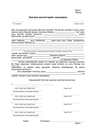 Маягт
Загвар
Хамтран өмчлөгчдийн зөвшөөрөл
………………. ……………..
/он сар өдөр/ /үйлдсэн газар/
Дор нэр дурьдсан иргэд бид Иргэний хуулийн 128 дугаар зүйлийн 2 дахь хэсэгт
заасны дагуу бидний дундын өмчлөлд байгаа ___________________ тоот орон
сууц өмчлөх эрхийн гэрчилгээ _______________________________ улсын
бүртгэлийн дугаар бүхий ______________________________________________
___________________________________________________________________
хаягт байрлах ____ кв.м талбайтай, ____ өрөө орон сууц, /байр, үйлдвэрлэл,
үйлчилгээний барилга/-ыг _____________________________________________
___________________________________________________________________
___________________________________________________________________
___________________________________________________________________
/Үл хөдлөх хөрөнгийг захиран зарцуулах үйлдлийн хэлбэрийг тодорхой бичих/
эрхийг гэр бүлийн гишүүн _____________________________________________
хаягт оршин суух ____________________ иргэний үнэмлэх, _________________
регистрийн дугаартай _________________ овогтой ______________________
_____________________________________________-нд зөвшөөрч байна.
Энэхүү зөвшөөрлийг дээрхи үл хөдлөх эд хөрөнгийн хамтран өмчлөгч
би /бид/ харилцан тохиролцсоны үндсэн дээр олгосон нь үнэн бөгөөд энэ
/доогуур нь зурах/
зөвшөөрөл нь зөвхөн дээр дурьдсан үйлдэлд хамаарагдах ба дахин
ашиглагдахгүй болно.
Энэ зөвшөөрөл олгосны дагуу ____________________________ овогтой
_________________________________________________________________-нд
намайг төлөөлж гэрээ хийхийг зөвшөөрөв.
Зөвшөөрлийг бичгээр гаргасан хамтран өмчлөгчид:
1. ……………………………………………………..
……………………………
/ овог, эцгийн нэр, өөрийн нэр/ /гарын үсэг/
……………………………………………………..
/иргэний үнэмлэх, регистрийн дугаар/
2. …………………………………………………….. ……………………………
/ овог, эцгийн нэр, өөрийн нэр/ /гарын үсэг/
……………………………………………………..
/иргэний үнэмлэх, регистрийн дугаар/
3. …………………………………………………….. ……………………………
/ овог, эцгийн нэр, өөрийн нэр/ /гарын үсэг/
……………………………………………………..
/иргэний үнэмлэх, регистрийн дугаар/
4. …………………………………………………….. ……………………………
/ овог, эцгийн нэр, өөрийн нэр/ /гарын үсэг/
……………………………………………………..
/иргэний үнэмлэх, регистрийн дугаар/
Тамга Нотариатч …………………………………………….
Маягт
 