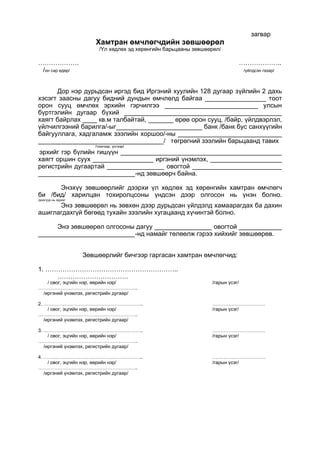 загвар
Хамтран өмчлөгчдийн зөвшөөрөл
/Үл хөдлөх эд хөрөнгийн барьцааны зөвшөөрөл/
………………. ………………..
/он сар өдөр/ /үйлдсэн газар/
Дор нэр дурьдсан иргэд бид Иргэний хуулийн 128 дугаар зүйлийн 2 дахь
хэсэгт заасны дагуу бидний дундын өмчлөлд байгаа _________________ тоот
орон сууц өмчлөх эрхийн гэрчилгээ __________________________ улсын
бүртгэлийн дугаар бүхий ____________________________________________
хаягт байрлах ____ кв.м талбайтай, _______ өрөө орон сууц, /байр, үйлдвэрлэл,
үйлчилгээний барилга/-ыг________________________ банк /банк бус санхүүгийн
байгууллага, хадгаламж зээлийн хоршоо/-ны _____________________________
___________________________________/ төгрөгний зээлийн барьцаанд тавих
/тоогоор, үсгээр/
эрхийг гэр бүлийн гишүүн _____________________________________________
хаягт оршин суух _________________ иргэний үнэмлэх, ____________________
регистрийн дугаартай ________________ овогтой _________________________
___________________________-нд зөвшөөрч байна.
Энэхүү зөвшөөрлийг дээрхи үл хөдлөх эд хөрөнгийн хамтран өмчлөгч
би /бид/ харилцан тохиролцсоны үндсэн дээр олгосон нь үнэн болно.
/доогуур нь зурах/
Энэ зөвшөөрөл нь зөвхөн дээр дурьдсан үйлдэлд хамаарагдах ба дахин
ашиглагдахгүй бөгөөд тухайн зээлийн хугацаанд хүчинтэй болно.
Энэ зөвшөөрөл олгосоны дагуу ________________ овогтой ____________
___________________________-нд намайг төлөөлж гэрээ хийхийг зөвшөөрөв.
Зөвшөөрлийг бичгээр гаргасан хамтран өмчлөгчид:
1. ……………………………………………………..
……………………………
/ овог, эцгийн нэр, өөрийн нэр/ /гарын үсэг/
……………………………………………………..
/иргэний үнэмлэх, регистрийн дугаар/
2. …………………………………………………….. ……………………………
/ овог, эцгийн нэр, өөрийн нэр/ /гарын үсэг/
……………………………………………………..
/иргэний үнэмлэх, регистрийн дугаар/
3. …………………………………………………….. ……………………………
/ овог, эцгийн нэр, өөрийн нэр/ /гарын үсэг/
……………………………………………………..
/иргэний үнэмлэх, регистрийн дугаар/
4. …………………………………………………….. ……………………………
/ овог, эцгийн нэр, өөрийн нэр/ /гарын үсэг/
……………………………………………………..
/иргэний үнэмлэх, регистрийн дугаар/
 