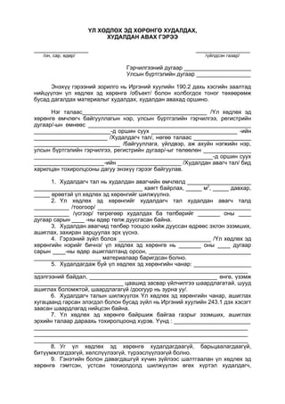 ҮЛ ХӨДЛӨХ ЭД ХӨРӨНГӨ ХУДАЛДАХ,
ХУДАЛДАН АВАХ ГЭРЭЭ
_________________ _________________
/он, сар, өдөр/ /үйлдсэн газар/
Гэрчилгээний дугаар _____________________
Улсын бүртгэлийн дугаар _________________
Энэхүү гэрээний зорилго нь Иргэний хуулийн 190.2 дахь хэсгийн заалтад
нийцүүлэн үл хөдлөх эд хөрөнгө /объект/ болон холбогдох тоног төхөөрөмж
бусад дагалдах материалыг худалдах, худалдан авахад оршино.
Нэг талаас_______________________________________ /Үл хөдлөх эд
хөрөнгө өмчлөгч байгууллагын нэр, улсын бүртгэлийн гэрчилгээ, регистрийн
дугаар/-ын өмнөөс ___________________________________________________
________________________-д оршин суух ___________________________ -ийн
_______________________ /Худалдагч тал/, нөгөө талаас __________________
___________________________ /байгууллага, үйлдвэр, аж ахуйн нэгжийн нэр,
улсын бүртгэлийн гэрчилгээ, регистрийн дугаар/-ыг төлөөлөн _______________
________________________________________________________-д оршин суух
______________________-ийн ____________________ /Худалдан авагч тал/ бид
харилцан тохиролцсоны дагуу энэхүү гэрээг байгуулав.
1. Худалдагч тал нь худалдан авагчийн өмчлөлд ____________________
__________________________________ хаягт байрлах, _____ м2
, _____ давхар,
_____ өрөөтэй үл хөдлөх эд хөрөнгийг шилжүүлнэ.
2. Үл хөдлөх эд хөрөнгийг худалдагч тал худалдан авагч талд
___________ /тоогоор/ ________________________________________________
___________ /үсгээр/ төгрөгөөр худалдах ба төлбөрийг _______ оны ____
дугаар сарын ____ -ны өдөр төлж дуусгасан байна.
3. Худалдан авагчид төлбөр тооцоо хийж дууссан өдрөөс эхлэн эзэмших,
ашиглах, захиран зарцуулах эрх үүснэ.
4. Гэрээний зүйл болох _____________________________ /Үл хөдлөх эд
хөрөнгийн нэрийг бичнэ/ үл хөдлөх эд хөрөнгө нь _______ оны ____ дугаар
сарын ____-ны өдөр ашиглалтанд орсон, ________________________________
_____________________ материалаар баригдсан болно.
5. Худалдагдаж буй үл хөдлөх эд хөрөнгийн чанар: __________________
___________________________________________________________________
эдэлгээний байдал, ________________________________________ өнгө, үзэмж
____________________________ цаашид засвар үйлчилгээ шаардлагатай, шууд
ашиглах боломжтой, шаардлагагүй /доогуур нь зурна уу/.
6. Худалдагч талын шилжүүлэх Үл хөдлөх эд хөрөнгийн чанар, ашиглах
хугацаанд гарсан элэгдэл болон бусад зүйл нь Иргэний хуулийн 243.1 дэх хэсэгт
заасан шаардлагад нийцсэн байна.
7. Үл хөдлөх эд хөрөнгө байршиж байгаа газрыг эзэмших, ашиглах
эрхийн талаар дараахь тохиролцоонд хүрэв. Үүнд : ________________________
___________________________________________________________________
___________________________________________________________________
___________________________________________________________________
8. Уг үл хөдлөх эд хөрөнгө худалдагдаагүй, барьцаалагдаагүй,
битүүмжлэгдээгүй, хөлслүүлээгүй, түрээслүүлээгүй болно.
9. Гэнэтийн болон давагдашгүй хүчин зүйлээс шалтгаалан үл хөдлөх эд
хөрөнгө гэмтсэн, устсан тохиолдолд шилжүүлэн өгөх хүртэл худалдагч,
 