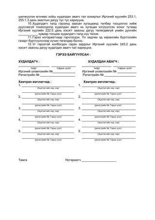 шилжүүлэн өгснөөс хойш худалдан авагч тал хохирлыг Иргэний хуулийн 253.1,
255.1.3 дахь заалтын дагуу тус тус хариуцна.
10. Худалдагч талд гэрээнд заасан хугацаанд төлбөр тооцоогоо хийж
дуусгаагүй тохиолдолд худалдан авагч нь хугацаа хэтрүүлсэн хоног тутамд
Иргэний хуулийн 222.5 дахь хэсэгт заасны дагуу төлөгдөөгүй үнийн дүнгийн
___________ хувиар тооцож худалдагч талд хүү төлнө.
11. Гэрээ нотариатчаар гэрчлэгдэн, Үл хөдлөх эд хөрөнгийн бүртгэлийн
газарт бүртгүүлснээр хүчин төгөлдөр болно.
12. Уг гэрээтэй холбогдон гарах зардлыг Иргэний хуулийн 245.2 дахь
хэсэгт заасны дагуу худалдан авагч тал хариуцна.
ГЭРЭЭ БАЙГУУЛСАН :
ХУДАЛДАГЧ : ХУДАЛДАН АВАГЧ :
__________________ ______________ _________________ _____________
/нэр/ /гарын үсэг/ /нэр/ /гарын үсэг/
Иргэний үнэмлэхийн №_____________ Иргэний үнэмлэхийн № ___________
Регистрийн № ____________________ Регистрийн № __________________
Хамтран өмчлөгчид : Хамтран өмчлөгчид :
1. ______________________________ 1. _______________________________
(Эцэг/эх/-ийн нэр, нэр) (Эцэг/эх/-ийн нэр, нэр)
______________________________ _______________________________
(регистрийн №, Гарын үсэг) (регистрийн №, Гарын үсэг)
2. ______________________________ 2. _______________________________
(Эцэг/эх/-ийн нэр, нэр) (Эцэг/эх/-ийн нэр, нэр)
______________________________ _______________________________
(регистрийн №, Гарын үсэг) (регистрийн №, Гарын үсэг)
3. ______________________________ 3. _______________________________
(Эцэг/эх/-ийн нэр, нэр) (Эцэг/эх/-ийн нэр, нэр)
______________________________ _______________________________
(регистрийн №, Гарын үсэг) (регистрийн №, Гарын үсэг)
4. ______________________________ 4. _______________________________
(Эцэг/эх/-ийн нэр, нэр) (Эцэг/эх/-ийн нэр, нэр)
______________________________ _______________________________
(регистрийн №, Гарын үсэг) (регистрийн №, Гарын үсэг)
5. ______________________________ 5. _______________________________
(Эцэг/эх/-ийн нэр, нэр) (Эцэг/эх/-ийн нэр, нэр)
______________________________ _______________________________
(регистрийн №, Гарын үсэг) (регистрийн №, Гарын үсэг)
Тамга Нотариатч ____________________
 