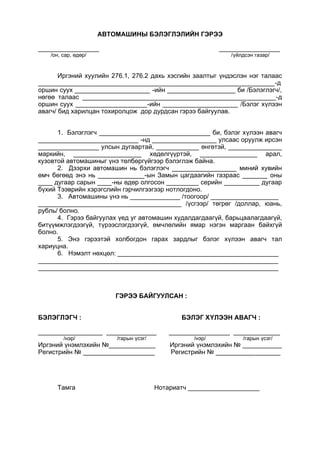 АВТОМАШИНЫ БЭЛЭГЛЭЛИЙН ГЭРЭЭ
_________________ _________________
/он, сар, өдөр/ /үйлдсэн газар/
Иргэний хуулийн 276.1, 276.2 дахь хэсгийн заалтыг үндэслэн нэг талаас
__________________________________________________________________-д
оршин суух _____________________ -ийн ___________________ би /Бэлэглэгч/,
нөгөө талаас ______________________________________________________-д
оршин суух ____________________-ийн _____________________ /Бэлэг хүлээн
авагч/ бид харилцан тохиролцож дор дурдсан гэрээ байгуулав.
1. Бэлэглэгч _______________________________ би, бэлэг хүлээн авагч
____________________________ -нд __________________ улсаас оруулж ирсэн
_________________ улсын дугаартай, ____________ өнгөтэй, _______________
маркийн, ___________________ хөдөлгүүртэй, ________________ арал,
кузовтой автомашиныг үнэ төлбөргүйгээр бэлэглэж байна.
2. Дээрхи автомашин нь бэлэглэгч __________________ миний хувийн
өмч бөгөөд энэ нь _____________-ын Замын цагдаагийн газраас _______ оны
____ дугаар сарын ____-ны өдөр олгосон _________ серийн __________ дугаар
бүхий Тээврийн хэрэгслийн гэрчилгээгээр нотлогдоно.
3. Автомашины үнэ нь ______________ /тоогоор/ ___________________
________________________________________ /үсгээр/ төгрөг /доллар, юань,
рубль/ болно.
4. Гэрээ байгуулах үед уг автомашин худалдагдаагүй, барьцаалагдаагүй,
битүүмжлэгдээгүй, түрээслэгдээгүй, өмчлөлийн ямар нэгэн маргаан байхгүй
болно.
5. Энэ гэрээтэй холбогдон гарах зардлыг бэлэг хүлээн авагч тал
хариуцна.
6. Нэмэлт нөхцөл: _____________________________________________
___________________________________________________________________
___________________________________________________________________
ГЭРЭЭ БАЙГУУЛСАН :
БЭЛЭГЛЭГЧ : БЭЛЭГ ХҮЛЭЭН АВАГЧ :
__________________ ______________ _________________ _____________
/нэр/ /гарын үсэг/ /нэр/ /гарын үсэг/
Иргэний үнэмлэхийн №_____________ Иргэний үнэмлэхийн № ___________
Регистрийн № ____________________ Регистрийн № __________________
Тамга Нотариатч ____________________
 