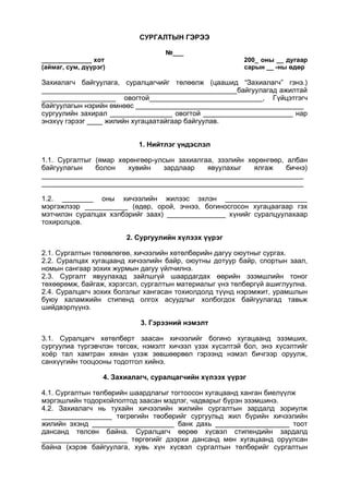 CУРГАЛТЫН ГЭРЭЭ
№___
______________ хот 200_ оны __ дугаар
(аймаг, сум, дүүрэг) сарын __ -ны өдөр
Захиалагч байгуулага, суралцагчийг төлөөлж (цаашид “Захиалагч” гэнэ.)
__________________________________________________байгуулагад ажилтай
___________________ овогтой_____________________________, Гүйцэтгэгч
байгуулагын нэрийн өмнөөс ___________________________________________
сургуулийн захирал ________________ овогтой _______________________ нар
энэхүү гэрээг ____ жилийн хугацаатайгаар байгуулав.
1. Нийтлэг үндэслэл
1.1. Сургалтыг (ямар хөрөнгөөр-улсын захиалгаа, зээлийн хөрөнгөөр, албан
байгуулагын болон хувийн зардлаар явуулахыг ялгаж бичнэ)
___________________________________________________________________
___________________________________________________________________
1.2. ________ оны хичээлийн жилээс эхлэн _____________________
мэргэжлээр ___________ (өдөр, орой, эчнээ, богиносгосон хугацаагаар гэх
мэтчилэн суралцах хэлбэрийг заах) _______________ хүнийг суралцуулахаар
тохиролцов.
2. Сургуулийн хүлээх үүрэг
2.1. Сургалтын төлөвлөгөө, хичээлийн хөтөлбөрийн дагуу оюутныг сургах.
2.2. Суралцах хугацаанд хичээлийн байр, оюутны дотуур байр, спортын заал,
номын сангаар зохих журмын дагуу үйлчилнэ.
2.3. Сургалт явуулахад зайлшгүй шаардагдах өөрийн эзэмшлийн тоног
төхөөрөмж, байгаж, хэрэгсэл, сургалтын материалыг үнэ төлбөргүй ашиглуулна.
2.4. Суралцагч зохих болзлыг хангасан тохиолдолд түүнд нэрэмжит, урамшлын
буюу халамжийн стипенд олгох асуудлыг холбогдох байгуулагад тавьж
шийдвэрлүүнэ.
3. Гэрээний нэмэлт
3.1. Суралцагч хөтөлбөрт заасан хичээлийг богино хугацаанд эзэмших,
сургуулиа түргэвчлэн төгсөх, нэмэлт хичээл үзэх хүсэлтэй бол, энэ хүсэлтийг
хоёр тал хамтран хянан үзэж зөвшөөрвөл гэрээнд нэмэл бичгээр оруулж,
санхүүгийн тооцооны тодотгол хийнэ.
4. Захиалагч, суралцагчийн хүлээх үүрэг
4.1. Сургалтын төлбөрийн шаардлагыг тогтоосон хугацаанд ханган биелүүлж
мэргэшлийн тодорхойлолтод заасан мэдлэг, чадварыг бүрэн эзэмшинэ.
4.2. Захиалагч нь тухайн хичээлийн жилийн сургалтын зардалд зориулж
__________________ төгрөгийн төобөрийг сургуульд жил бүрийн хичээлийн
жилийн эхэнд _____________________ банк дахь ___________________ тоот
дансанд төлсөн байна. Суралцагч өөрөө хүсвэл стипендийн зардалд
______________________ төргөгийг дээрхи дансанд мөн хугацаанд оруулсан
байна (хэрэв байгуулага, хувь хүн хүсвэл сургалтын төлбөрийг сургалтын
 
