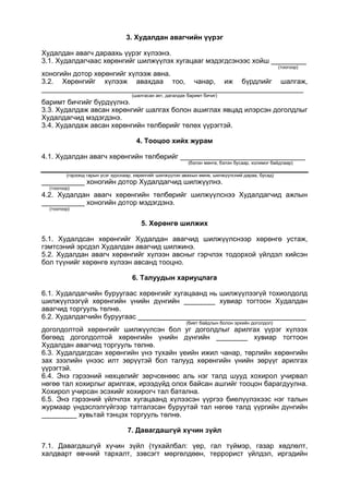 3. Худалдан авагчийн үүрэг
Худалдан авагч дараахь үүрэг хүлээнэ.
3.1. Худалдагчаас хөрөнгийг шилжүүлэх хугацааг мэдэгдсэнээс хойш _________
(тоогоор)
хоногийн дотор хөрөнгийг хүлээж авна.
3.2. Хөрөнгийг хүлээж авахдаа тоо, чанар, иж бүрдлийг шалгаж,
___________________________________________________________________
(шалгасан акт, дагалдах баримт бичиг)
баримт бичгийг бүрдүүлнэ.
3.3. Худалдаж авсан хөрөнгийг шалгах болон ашиглах явцад илэрсэн доголдлыг
Худалдагчид мэдэгдэнэ.
3.4. Худалдаж авсан хөрөнгийн төлбөрийг төлөх үүрэгтэй.
4. Тооцоо хийх журам
4.1. Худалдан авагч хөрөнгийн төлбөрийг ________________________________
(бэлэн мөнгө, бэлэн бусаар, холимог байдлаар)
(гэрээнд гарын үсэг зурснаар, хөрөнгийг шилжүүлэн авахын өмнө, шилжүүлсний дараа, бусад)
___________ хоногийн дотор Худалдагчид шилжүүлнэ.
(тоогоор)
4.2. Худалдан авагч хөрөнгийн төлбөрийг шилжүүлснээ Худалдагчид ажлын
___________ хоногийн дотор мэдэгдэнэ.
(тоогоор)
5. Хөрөнгө шилжих
5.1. Худалдсан хөрөнгийг Худалдан авагчид шилжүүлснээр хөрөнгө устаж,
гэмтсэний эрсдэл Худалдан авагчид шилжинэ.
5.2. Худалдан авагч хөрөнгийг хүлээн авсныг гэрчлэх тодорхой үйлдэл хийсэн
бол түүнийг хөрөнгө хүлээн авсанд тооцно.
6. Талуудын хариуцлага
6.1. Худалдагчийн буруугаас хөрөнгийг хугацаанд нь шилжүүлээгүй тохиолдолд
шилжүүлээгүй хөрөнгийн үнийн дүнгийн ________ хувиар тогтоон Худалдан
авагчид торгууль төлнө.
6.2. Худалдагчийн буруугаас ___________________________________________
(биет байдлын болон эрхийн доголдол)
доголдолтой хөрөнгийг шилжүүлсэн бол уг доголдлыг арилгах үүрэг хүлээх
бөгөөд доголдолтой хөрөнгийн үнийн дүнгийн ________ хувиар тогтоон
Худалдан авагчид торгууль төлнө.
6.3. Худалдагдсан хөрөнгийн үнэ тухайн үеийн ижил чанар, төрлийн хөрөнгийн
зах зээлийн үнээс илт зөрүүтэй бол талууд хөрөнгийн үнийн зөрүүг арилгах
үүрэгтэй.
6.4. Энэ гэрээний нөхцөлийг зөрчсөнөөс аль нэг талд шууд хохирол учирвал
нөгөө тал хохирлыг арилгаж, ирээдүйд олох байсан ашгийг тооцон барагдуулна.
Хохирол учирсан эсэхийг хохирогч тал батална.
6.5. Энэ гэрээний үйлчлэх хугацаанд хүлээсэн үүргээ биелүүлэхээс нэг талын
журмаар үндэслэлгүйгээр татгалзсан буруутай тал нөгөө талд үүргийн дүнгийн
_________ хувьтай тэнцэх торгууль төлнө.
7. Давагдашгүй хүчин зүйл
7.1. Давагдашгүй хүчин зүйл (тухайлбал: үер, гал түймэр, газар хөдлөлт,
халдварт өвчний тархалт, зэвсэгт мөргөлдөөн, террорист үйлдэл, иргэдийн
 
