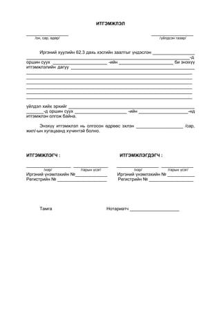 ИТГЭМЖЛЭЛ
_________________ _________________
/он, сар, өдөр/ /үйлдсэн газар/
Иргэний хуулийн 62.3 дахь хэсгийн заалтыг үндэслэн _________________
__________________________________________________________________-д
оршин суух ______________________ -ийн ______________________ би энэхүү
итгэмжлэлийн дагуу __________________________________________________
___________________________________________________________________
___________________________________________________________________
___________________________________________________________________
___________________________________________________________________
___________________________________________________________________
___________________________________________________________________
үйлдэл хийх эрхийг ___________________________________________________
_______-д оршин суух _____________________ -ийн ____________________-нд
итгэмжлэн олгож байна.
Энэхүү итгэмжлэл нь олгосон өдрөөс эхлэн ___________________ /сар,
жил/-ын хугацаанд хүчинтэй болно.
ИТГЭМЖЛЭГЧ : ИТГЭМЖЛЭГДЭГЧ :
__________________ ______________ _________________ _____________
/нэр/ /гарын үсэг/ /нэр/ /гарын үсэг/
Иргэний үнэмлэхийн №_____________ Иргэний үнэмлэхийн № ___________
Регистрийн № ____________________ Регистрийн № __________________
Тамга Нотариатч ____________________
 