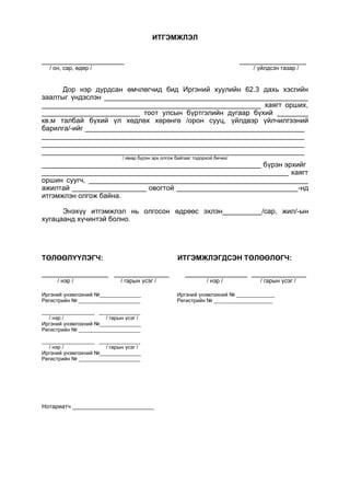 ИТГЭМЖЛЭЛ
_____________________ _________________
/ он, сар, өдөр / / үйлдсэн газар /
Дор нэр дурдсан өмчлөгчид бид Иргэний хуулийн 62.3 дахь хэсгийн
заалтыг үндэслэн ____________________________________________________
________________________________________________________ хаягт орших,
_________________________ тоот улсын бүртгэлийн дугаар бүхий ________
кв.м талбай бүхий үл хөдлөх хөрөнгө /орон сууц, үйлдвэр үйлчилгээний
барилга/-ийг ________________________________________________________
___________________________________________________________________
___________________________________________________________________
___________________________________________________________________
/ ямар бүрэн эрх олгож байгааг тодорхой бичих/
________________________________________________________ бүрэн эрхийг
_______________________________________________________________ хаягт
оршин суугч, ________________________________________________________
ажилтай ___________________ овогтой _______________________________-нд
итгэмжлэн олгож байна.
Энэхүү итгэмжлэл нь олгосон өдрөөс эхлэн__________/сар, жил/-ын
хугацаанд хүчинтэй болно.
ТӨЛӨӨЛҮҮЛЭГЧ: ИТГЭМЖЛЭГДСЭН ТӨЛӨӨЛӨГЧ:
_________________ ______________ ________________ ______________
/ нэр / / гарын үсэг / / нэр / / гарын үсэг /
Иргэний үнэмлэхний №______________ Иргэний үнэмлэхний № _____________
Регистрийн № _____________________ Регистрийн № ____________________
__________________ ______________
/ нэр / / гарын үсэг /
Иргэний үнэмлэхний №______________
Регистрийн № _____________________
__________________ ______________
/ нэр / / гарын үсэг /
Иргэний үнэмлэхний №______________
Регистрийн № _____________________
Нотариатч _________________________
 