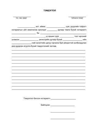 ТЭМДЭГЛЭЛ
________________ ________________
/он, сар, өдөр/ /үйлдсэн газар/
________________ хот, аймаг, _________________ сум, дүүргийн тойрогт
нотариатын үйл ажиллагаа эрхэлдэг _________ дугаар тамга бүхий нотариатч
______________________ би __________________________________________
_______________________________-д оршин суух _____________ тоот иргэний
үнэмлэх _________________ регистрийн дугаар бүхий __________________-ийн
__________________-ний хүсэлтийн дагуу гэрчилж буй үйлдэлтэй холбогдуулан
дор дурдсан агуулга бүхий тэмдэглэлийг хөтлөв.
___________________________________________________________________
___________________________________________________________________
___________________________________________________________________
___________________________________________________________________
___________________________________________________________________
___________________________________________________________________
___________________________________________________________________
___________________________________________________________________
___________________________________________________________________
___________________________________________________________________
___________________________________________________________________
___________________________________________________________________
___________________________________________________________________
Тэмдэглэл бичсэн нотариатч _______________________
Байлцсан ______________________
______________________
______________________
 