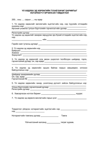 ҮЛ ХӨДЛӨХ ЭД ХӨРӨНГИЙН ТУХАЙ БИЧИГ БАРИМТЫГ
НОТАРИАТЧ ГЭРЧИЛСЭН ТЭМДЭГЛЭЛ
200... оны ..... сарын .....-ны өдөр
1. Үл хөдлөх хөрөнгийг өмчлөгчийн эцэг/эх/-ийн нэр, нэр /хуулийн этгээдийн
оноосон нэр/ ________________________________________________________
Иргэний үнэмлэх /улсын бүртгэлийн гэрчилгээ/-ийн дугаар __________________
___________________________________________________________________
Регистрийн дугаар ___________________________________________________
Үл хөдлөх эд хөрөнгийг захиран зарцуулах эрх бүхий этгээдийн эцэг/эх/-ийн нэр,
нэр:
___________________________ -ийн ______________________________
Гэрийн хаяг /утасны дугаар/ ____________________________________________
2. Үл хөдлөх эд хөрөнгийн нэр _________________________________________
Байршил ___________________________________________________________
Хэмжээ ____________________________________________________________
Зориулалт __________________________________________________________
3. Үл хөдлөх эд хөрөнгийг олж авсан үндэслэл /холбогдох шийдвэр, гэрээ,
гэрчилгээний дугаар, он, сар өдөр/ ______________________________________
___________________________________________________________________
4. Үл хөдлөх эд хөрөнгийн оршин байгаа газрын зөвшөөрөл, олгосон
байгууллагын нэр: ____________________________________________________
___________________________________________________________________
Шийдвэр захирамжийн дугаар __________________________________________
Он, сар, өдөр: _______________________________________________________
Гэрчилгээний № _____________________________________________________
5. Үл хөдлөх хөрөнгийн чанар, үнэлгээнд дүгнэлт хийсэн байгууллагын нэр:
___________________________________________________________________
Улсын бүртгэлийн гэрчилгээний дугаар: _________________________________
Регистрийн дугаар: __________________________________________________
6. Хавсаргасан нотлох баримт _______________________________ хуудас
7. Үл хөдлөх эд хөрөнгө өмчлөгчийн гарын үсэг: __________________________
Тэмдэглэл үйлдсэн нотариатчийн эцэг/эх/-ийн нэр ________________________
нэр __________________________
Нотариатчийн тамганы дугаар ________________ Тамга
Үйлчилгээний хөлсөнд ____________ төгрөг хураав.
 