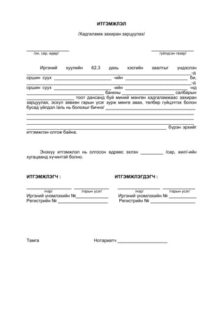 ИТГЭМЖЛЭЛ
/Хадгаламж захиран зарцуулах/
_________________ _________________
/он, сар, өдөр/ /үйлдсэн газар/
Иргэний хуулийн 62.3 дахь хэсгийн заалтыг үндэслэн
__________________________________________________________________-д
оршин суух _______________________ -ийн _________________________ би,
__________________________________________________________________-д
оршин суух _______________________ -ийн _________________________ -нд
_______________________________ банкны _____________________ салбарын
___________________ тоот дансанд буй миний мөнгөн хадгаламжаас захиран
зарцуулах, эсхүл зөвхөн гарын үсэг зурж мөнгө авах, төлбөр гүйцэтгэх болон
бусад үйлдэл /аль нь болохыг бичнэ/ ____________________________________
___________________________________________________________________
___________________________________________________________________
___________________________________________________________________
________________________________________________________ бүрэн эрхийг
итгэмжлэн олгож байна.
Энэхүү итгэмжлэл нь олгосон өдрөөс эхлэн _________ /сар, жил/-ийн
хугацаанд хүчинтэй болно.
ИТГЭМЖЛЭГЧ : ИТГЭМЖЛЭГДЭГЧ :
__________________ ______________ _________________ _____________
/нэр/ /гарын үсэг/ /нэр/ /гарын үсэг/
Иргэний үнэмлэхийн №_____________ Иргэний үнэмлэхийн № ___________
Регистрийн № ____________________ Регистрийн № __________________
Тамга Нотариатч ____________________
 