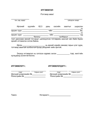 ИТГЭМЖЛЭЛ
/Тэтгэвэр авах/
_________________ _________________
/он, сар, өдөр/ /үйлдсэн газар/
Иргэний хуулийн 62.3 дахь хэсгийн заалтыг үндэслэн
__________________________________________________________________-д
оршин суух ________________________ -ийн _________________________ би,
__________________________________________________________________-д
оршин суух ________________________ -ийн ________________________ -нд
_____________________ банкны _________________ салбарын _____________
тоот данснаас миний тэтгэвэрт шилжүүлсэн тэтгэврийн мөнгийг авч байх бүрэн
эрхийг итгэмжлэн олгож байна.
Иргэн _____________________ нь миний нэрийн өмнөөс гарын үсэг зурж,
тэтгэвэр авахтай холбоотой бусад үйлдлийг хийх эрхтэй.
Энэхүү итгэмжлэл нь олгосон өдрөөс эхлэн ____________ /сар, жил/-ийн
хугацаанд хүчинтэй болно.
ИТГЭМЖЛЭГЧ : ИТГЭМЖЛЭГДЭГЧ :
__________________ ______________ _________________ _____________
/нэр/ /гарын үсэг/ /нэр/ /гарын үсэг/
Иргэний үнэмлэхийн №_____________ Иргэний үнэмлэхийн № ___________
Регистрийн № ____________________ Регистрийн № __________________
Тамга Нотариатч ____________________
 