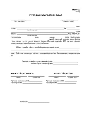 Маягт-22
Загвар
ҮҮРЭГ ДУУСГАВАР БОЛСОН ТУХАЙ
____________________ _________________
/ он, сар, өдөр / / үйлдсэн газар /
_______________________________________________________________ хаягт
орших ______________________________________________ би, ____________
/эцгийн нэр, нэр/
_______________________________________________________________ хаягт
орших __________________________________________________ бид харилцан
/эцгийн нэр, нэр/
тохиролцож ___________ оны ________ сарын _______ өдөр байгуулсан
_____________________________________ тухай гэрээний үүргийг зохих ёсоор
гүйцэтгэсэн тул уг гэрээг Монгол Улсын Иргэний хуулийн 236 дугаар зүйлийг
үндэслэн дуусгавар болсонд тооцсон болно.
Иймд үүргийн гүйцэтгэлийн барьцаанд тавигдсан ____________________
___________________________________________________________________
___________________________________________________________________
хаягт байрлах орон сууц /объект, хашаа байшин/-ыг барьцаанаас чөлөөлж өгнө
үү.
Өмчлөх эрхийн гэрчилгээний дугаар ________________________
Улсын бүртгэлийн дугаар ________________________
ҮҮРЭГ ГҮЙЦЭТГҮҮЛЭГЧ: ҮҮРЭГ ГҮЙЦЭТГЭГЧ:
________________ ________________ _________________ ____________
/ нэр / / гарын үсэг / / нэр / / гарын үсэг /
Иргэний үнэмлэхний №______________ Иргэний үнэмлэхний № _____________
Регистрийн № _____________________ Регистрийн № ____________________
Нотариатч _________________________
 