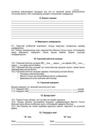 (тоогоор)
хоногоор хойшлогдвол талуудын аль нэг нь гэрээний үүргээ биелүүлэхээс
татгалзаж болно. Энэ тохиолдолд хохирол төлүүлэхийг шаардахгүй.
8. Нэмэлт нөхцөл
___________________________________________________________________
___________________________________________________________________
___________________________________________________________________
___________________________________________________________________
___________________________________________________________________
___________________________________________________________________
___________________________________________________________________
___________________________________________________________________
___________________________________________________________________
9. Маргааныг шийдвэрлэх
9.1. Гэрээтэй холбоотой маргааныг талууд харилцан тохиролцох замаар
шийдвэрлэнэ.
9.2. Талууд тохиролцоонд хүрч чадахгүй бол Монгол Улсын хууль тогтоомжийн
дагуу маргааныг хариуцагч талын оршин байгаа газрын шүүхээр
шийдвэрлүүлнэ.
10. Гэрээний үйлчлэх хугацаа
10.1. Гэрээний үйлчлэх хугацаа 200__ оны __ сарын __-ны өдрөөс 200__ оны __
сарын __-ны өдөр хүртэл байна.
10.2. Гэрээний үйлчлэх хугацааг нэг талын бичгээр гаргасан хүсэлт, нөгөө талын
зөвшөөрлөөр сунгаж болно.
10.3. Гэрээний үйлчлэх хугацааг дараахь тохиолдолд зогсоож болно:
- Талуудын зөвшилцсөнөөр;
- Монгол Улсын эрх бүхий байгууллагын шийдвэрээр;
- Давагдашгүй хүчин зүйлийн үйлчлэлээр.
11. Гэрээний хавсралт
Доорхи хавсралт нь гэрээний салшгүй хэсэг мөн.
11.1. Хавсралт №1________________________________________ _____хуудас
11.2. Хавсралт №2________________________________________ _____хуудас
12. Бусад заалт
12.1. Гэрээг 2 хувь үйлдэж, тал тус бүр нэг хувийг хадгална.
12.2. Талууд гэрээнд тусгагдаагүй асуудлыг шийдвэрлэхдээ Монгол Улсын
Иргэний хууль болон холбогдох хууль тогтоомжийг мөрдлөг болгоно.
12.3. Энэ гэрээнд нэг талын журмаар оруулсан нэмэлт, өөрчлөлт нь хүчингүй
байна.
13. Талуудын хаяг
“А” тал:
Хаяг: _________________________
“Б” тал:
Хаяг: __________________________
 