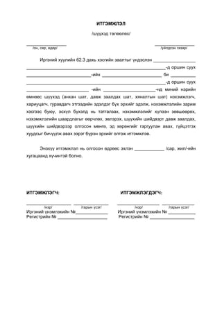 ИТГЭМЖЛЭЛ
/шүүхэд төлөөлөх/
________________ ________________
/он, сар, өдөр/ /үйлдсэн газар/
Иргэний хуулийн 62.3 дахь хэсгийн заалтыг үндэслэн _________________
________________________________________________________-д оршин суух
__________________________-ийн ________________________ би __________
________________________________________________________-д оршин суух
_________________________ -ийн _____________________-нд миний нэрийн
өмнөөс шүүхэд (анхан шат, давж заалдах шат, хяналтын шат) нэхэмжлэгч,
хариуцагч, гуравдагч этгээдийн эдэлдэг бүх эрхийг эдэлж, нэхэмжлэлийн зарим
хэсгээс буюу, эсхүл бүхэлд нь татгалзах, нэхэмжлэлийг хүлээн зөвшөөрөх,
нэхэмжлэлийн шаардлагыг өөрчлөх, эвлэрэх, шүүхийн шийдвэрт давж заалдах,
шүүхийн шийдвэрээр олгосон мөнгө, эд хөрөнгийг гаргуулан авах, гүйцэтгэх
хуудсыг бичүүлж авах зэрэг бүрэн эрхийг олгож итгэмжлэв.
Энэхүү итгэмжлэл нь олгосон өдрөөс эхлэн ____________ /сар, жил/-ийн
хугацаанд хүчинтэй болно.
ИТГЭМЖЛЭГЧ: ИТГЭМЖЛЭГДЭГЧ:
__________________ ______________ _________________ _____________
/нэр/ /гарын үсэг/ /нэр/ /гарын үсэг/
Иргэний үнэмлэхийн №_____________ Иргэний үнэмлэхийн № ___________
Регистрийн № ____________________ Регистрийн № __________________
 