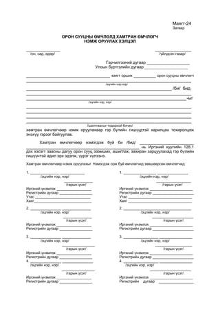 Маягт-24
Загвар
ОРОН СУУЦНЫ ӨМЧЛӨЛД ХАМТРАН ӨМЧЛӨГЧ
НЭМЖ ОРУУЛАХ ХЭЛЦЭЛ
_______________ ________________
/он, сар, өдөр/ /үйлдсэн газар/
Гэрчилгээний дугаар ___________________
Улсын бүртгэлийн дугаар ___________________
__________________________________ хаягт орших _________ орон сууцны өмчлөгч
___________________________________________________________________
/эцгийн нэр,нэр/
___________________________________________________________ /би/ бид
___________________________________________________________________
_________________________________________________________________-ыг
/эцгийн нэр, нэр/
___________________________________________________________________
___________________________________________________________________
___________________________________________________________________
___________________________________________________________________
/шалтгааныг тодорхой бичих/
хамтран өмчлөгчөөр нэмж оруулахаар гэр бүлийн гишүүдтэй харилцан тохиролцож
энэхүү гэрээг байгуулав.
Хамтран өмчлөгчөөр нэмэгдэж буй би /бид/ ________________________
__________________________________________________ нь Иргэний хуулийн 128.1
дэх хэсэгт заасны дагуу орон сууц эзэмших, ашиглах, захиран зарцуулахад гэр бүлийн
гишүүнтэй адил эрх эдэлж, үүрэг хүлээнэ.
Хамтран өмчлөгчөөр нэмж оруулахыг Нэмэгдэж орж буй өмчлөгчид зөвшөөрсөн өмчлөгчид:
1. ______________ ____________ 1. ________________ _______________
/эцгийн нэр, нэр/ /эцгийн нэр, нэр/
______________ _________________
/гарын үсэг/ /гарын үсэг/
Иргэний үнэмлэх _________________ Иргэний үнэмлэх _____________________
Регистрийн дугаар ________________ Регистрийн дугаар ____________________
Утас ___________________________ Утас _______________________________
Хаяг____________________________ Хаяг _______________________________
2. _______________ ______________ 2. _________________________________
/эцгийн нэр, нэр/ /эцгийн нэр, нэр/
______________ ____________________
/гарын үсэг/ /гарын үсэг/
Иргэний үнэмлэх _________________ Иргэний үнэмлэх _____________________
Регистрийн дугаар ________________ Регистрийн дугаар ____________________
3. _______________ ______________ 3. _________________ ________________
/эцгийн нэр, нэр/ /эцгийн нэр, нэр/
________________ __________________
/гарын үсэг/ /гарын үсэг/
Иргэний үнэмлэх _________________ Иргэний үнэмлэх _____________________
Регистрийн дугаар ________________ Регистрийн дугаар ____________________
4. _______________ _______________ 4. _________________ ________________
/эцгийн нэр, нэр/ /эцгийн нэр, нэр/
________________ ____________________
/гарын үсэг/ /гарын үсэг/
Иргэний үнэмлэх _________________ Иргэний үнэмлэх _____________________
Регистрийн дугаар ________________ Регистрийн дугаар _________________
 