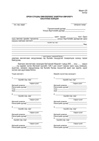 Маягт-25
Загвар
ОРОН СУУЦНЫ ӨМЧЛӨЛӨӨС ХАМТРАН ӨМЧЛӨГЧ
ХАСУУЛАХ ХЭЛЦЭЛ
_______________ ________________
/он, сар, өдөр/ /үйлдсэн газар/
Гэрчилгээний дугаар ___________________
Улсын бүртгэлийн дугаар ___________________
_________________________________________ хаягт орших __________ тоот Орон
сууц өмчлөх эрхийн гэрчилгээ, _________________ улсын бүртгэлийн дугаартай орон
сууцны хамтран өмчлөгч ____________________________________________________
/эцгийн нэр, нэр/
______________________________________________________________________ бид
__________________________________________________________________________
__________________________________________________________________________
__________________________________________________________________________
__________________________________________________________________________
__________________________________________________________________________
/ шалтгааныг тодорхой бичих /
хамтран өмчлөгчөөс хасуулахаар гэр бүлийн гишүүдтэй тохиролцож энэхүү гэрээг
байгуулав.
Хамтран өмчлөгчөөс хасагдаж буй миний /бидний / хувьд 200 .... оны ...... сарын
.........-ны өдрөөс эхлэн Иргэний хуулийн 128.1 дэх хэсэгт заасан орон сууц эзэмших,
ашиглах, захиран зарцуулахад гэр бүлийн бусад гишүүнтэй адил эрх эдэлж, үүрэг
хүлээх эрх дуусгавар болно.
Үлдэх өмчлөгч: Өөрийн хүсэлтээр хасагдагч:
1. ______________ ____________ 1. ________________ _______________
/эцгийн нэр, нэр/ /эцгийн нэр, нэр/
______________ _________________
/гарын үсэг/ /гарын үсэг/
Иргэний үнэмлэх _________________ Иргэний үнэмлэх _____________________
Регистрийн дугаар ________________ Регистрийн дугаар ____________________
Утас ___________________________ Утас _______________________________
Хаяг____________________________ Хаяг _______________________________
2. _______________ ______________ 2. _________________________________
/эцгийн нэр, нэр/ /эцгийн нэр, нэр/
______________ ____________________
/гарын үсэг/ /гарын үсэг/
Иргэний үнэмлэх _________________ Иргэний үнэмлэх _____________________
Регистрийн дугаар ________________ Регистрийн дугаар ____________________
3. _______________ ______________ 3. _________________ ________________
/эцгийн нэр, нэр/ /эцгийн нэр, нэр/
________________ __________________
/гарын үсэг/ /гарын үсэг/
Иргэний үнэмлэх _________________ Иргэний үнэмлэх _____________________
Регистрийн дугаар ________________ Регистрийн дугаар ____________________
4. _______________ _______________ 4. _________________ ________________
/эцгийн нэр, нэр/ /эцгийн нэр, нэр/
________________ ____________________
/гарын үсэг/ /гарын үсэг/
Иргэний үнэмлэх _________________ Иргэний үнэмлэх ____________________
Регистрийн дугаар ________________ Регистрийн дугаар ____________________
 