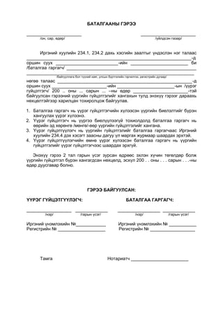 БАТАЛГААНЫ ГЭРЭЭ
______________________ ______________________
/он, сар, өдөр/ /үйлдсэн газар/
Иргэний хуулийн 234.1, 234.2 дахь хэсгийн заалтыг үндэслэн нэг талаас
__________________________________________________________________-д
оршин суух _________________________-ийн _______________________ би
/баталгаа гаргагч/ ____________________________________________________
___________________________________________________________________
/байгууллага бол түүний хаяг, улсын бүртгэлийн гэрчилгээ, регистрийн дугаар/
нөгөө талаас ______________________________________________________-д
оршин суух ______________________-ийн _______________________-ын /үүрэг
гүйцэтгэгч/ 200 .. оны ... сарын ... –ны өдөр ______________________-тэй
байгуулсан гэрээний үүргийн гүйцэтгэлийг хангахын тулд энэхүү гэрээг дараахь
нөхцөлтэйгээр харилцан тохиролцож байгуулав.
1. Баталгаа гаргагч нь үүрэг гүйцэтгэгчийн хүлээсэн үүргийн биелэлтийг бүрэн
хангуулах үүрэг хүлээнэ.
2. Үүрэг гүйцэтгэгч нь үүргээ биелүүлээгүй тохиолдолд баталгаа гаргагч нь
өөрийн эд хөрөнгө /мөнгө/-өөр үүргийн гүйцэтгэлийг хангана.
3. Үүрэг гүйцэтгүүлэгч нь үүргийн гүйцэтгэлийг баталгаа гаргагчаас Иргэний
хуулийн 234.4 дэх хэсэгт заасны дагуу үл маргах журмаар шаардах эрхтэй.
4. Үүрэг гүйцэтгүүлэгчийн өмнө үүрэг хүлээсэн баталгаа гаргагч нь үүргийн
гүйцэтгэлийг үүрэг гүйцэтгэгчээс шаардах эрхгүй.
Энэхүү гэрээ 2 тал гарын үсэг зурсан өдрөөс эхлэн хүчин төгөлдөр болж
үүргийн гүйцэтгэл бүрэн хангагдсан нөхцөлд, эсхүл 200 . . оны . . . сарын . . .-ны
өдөр дуусгавар болно.
ГЭРЭЭ БАЙГУУЛСАН:
ҮҮРЭГ ГҮЙЦЭТГҮҮЛЭГЧ: БАТАЛГАА ГАРГАГЧ:
__________________ _____________ _________________ _____________
/нэр/ /гарын үсэг/ /нэр/ /гарын үсэг/
Иргэний үнэмлэхийн №____________ Иргэний үнэмлэхийн № ___________
Регистрийн № ___________________ Регистрийн № __________________
Тамга Нотариатч _______________________
 