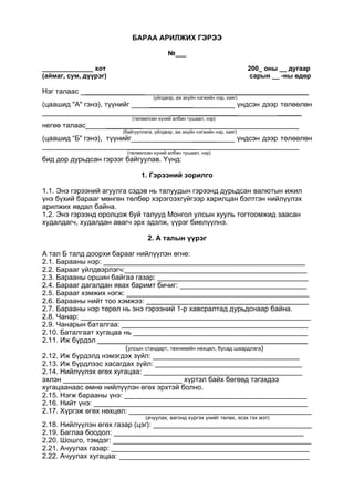 БАРАА АРИЛЖИХ ГЭРЭЭ
№___
______________ хот 200_ оны __ дугаар
(аймаг, сум, дүүрэг) сарын __ -ны өдөр
Нэг талаас _______________ ________________________
(үйлдвэр, аж ахуйн нэгжийн нэр, хаяг)
(цаашид "А" гэнэ), түүнийг ___________ үндсэн дээр төлөөлөн
_________________ ______
(төлөөлсөн хүний албан тушаал, нэр)
негөө талаас _________
(байгууллага, үйлдвэр, аж ахуйн нэгжийн нэр, хаяг)
(цаашид “Б" гэнэ), түүнийг ______ үндсэн дээр төлөөлөн
_________________
(төлөөлсөн хүний албан тушаал, нэр)
бид дор дурьдсан гэрээг байгуулав. Үүнд:
1. Гэрээний зорилго
1.1. Энэ гэрээний агуулга сэдэв нь талуудын гэрээнд дурьдсан валютын ижил
үнэ бүхий барааг мөнгөн төлбөр хэрэгоэхгүйгээр харилцан бэлтгэн нийлүүлэх
арилжих явдал байна.
1.2. Энэ гэрээнд оролцож буй талууд Монгол улсын хууль тогтоомжид заасан
худалдагч, худалдан авагч эрх эдэлж, үүрэг биелүүлнэ.
2. А талын үүрэг
А тал Б талд доорхи барааг нийлүүлэн өгнө:
2.1. Барааны нэр: ___________________________________________________
2.2. Барааг үйлдвэрлэгч:______________________________________________
2.3. Барааны оршин байгаа газар: ______________________________________
2.4. Барааг дагалдан явах баримт бичиг: ________________________________
2.5. Барааг хэмжих нэгж: ______________________________________________
2.6. Барааны нийт тоо хэмжээ: _________________________________________
2.7. Барааны нэр төрөл нь энэ гэрээний 1-р хавсралтад дурьдснаар байна.
2.8. Чанар: __________________________________________________________
2.9. Чанарын баталгаа: _______________________________________________
2.10. Баталгаат хугацаа нь ____________________________________________
2.11. Иж бүрдэл _____________________________________________________
(улсын стандарт, техникийн нөхцөл, бусад шаардлага)
2.12. Иж бүрдэлд нэмэгдэх зүйл: _____________________________________
2.13. Иж бүрдлээс хасагдах зүйл: _____________________________________
2.14. Нийлүүлэх өгөх хугацаа: ________________________________________
эхлэн ______________________________ хүртэл байх бөгөөд тэгэхдээ
хугацаанаас өмнө нийлүүлэн өгөх эрхтэй болно.
2.15. Нэгж барааны үнэ: ______________________________________________
2.16. Нийт үнэ: ______________________________________________________
2.17. Хүргэж өгөх нөхцөл: ______________________________________________
(ачуулах, вагонд хүргэх үнийг төлөх, эсэх гэх мэт)
2.18. Нийлүүлэн өгөх газар (цэг): ________________________________________
2.19. Баглаа боодол: ________________________________________________
2.20. Шошго, тэмдэг: __________________________________________________
2.21. Ачуулах газар: __________________________________________________
2.22. Ачуулах хугацаа: ________________________________________________
 