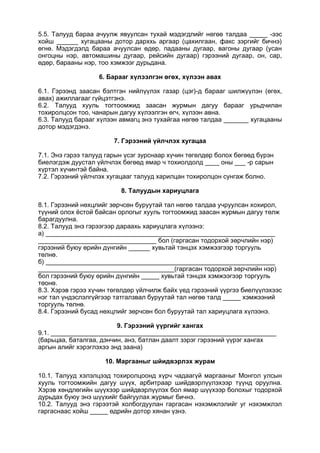 5.5. Талууд бараа ачуулж явуулсан тухай мэдэгдлийг нөгөө талдаа _____ -ээс
хойш ______ хугацааны дотор дарххь аргаар (цахилгаан, факс зэргийг бичнэ)
өгнө. Мэдэгдэлд бараа ачуулсан өдөр, падааны дугаар, вагоны дугаар (усан
онгоцны нэр, автомашины дугаар, рейсийн дугаар) гэрээний дугаар, он, сар,
өдөр, барааны нэр, тоо хэмжээг дурьдана.
6. Барааг хүлээлгэн өгөх, хүлээн авах
6.1. Гэрээнд заасан бэлтгэн нийлүүлэх газар (цэг)-д барааг шилжүүлэн (өгөх,
авах) ажиллагааг гүйцэтгэнэ.
6.2. Талууд хууль тогтоомжид заасан журмын дагуу барааг урьдчилан
тохиролцсон тоо, чанарын дагуу хүлээлгэн өгч, хүлээн авна.
6.3. Талууд барааг хүлээн авмагц энэ тухайгаа нөгөө талдаа _______ хугацааны
дотор мэдэгдэнэ.
7. Гэрээний үйлчлэх хугацаа
7.1. Энэ гэрээ талууд гарын үсэг зурснаар хүчин төгөлдөр болох бөгөөд бүрэн
биелэгдэж дуустал үйлчлэх бөгөөд ямар ч тохиолдолд ____ оны ___ -р сарын
хүртэл хүчинтэй байна.
7.2. Гэрээний үйлчлэх хугацааг талууд харилцан тохиролцон сунгаж болно.
8. Талуудын хариуцлага
8.1. Гэрээний нөхцлийг зөрчсөн буруутай тал нөгөө талдаа учруулсан хохирол,
түүний олох ёстой байсан орлогыг хууль тогтоомжид заасан журмын дагуу төлж
барагдуулна.
8.2. Талууд энэ гэрээгээр дараахь хариуцлага хүлээнэ:
а) ________________________________________________________________
_________________________________ бол (гаргасан тодорхой зөрчлийн нэр)
гэрээний буюу өрийн дүнгийн ______ хувьтай тэнцэх хэмжээгээр торгууль
төлнө.
б) ________________________________________________________________
______________________________________(гаргасан тодорхой зөрчлийн нэр)
бол гэрээний буюу өрийн дүнгийн _____ хувьтай тэнцэх хэмжээгээр торгууль
төонө.
8.3. Хэрэв гэрээ хүчин төгөлдөр үйлчилж байх үед гэрээний үүргээ биелүүлэхээс
нэг тал үндэслэлгүйгээр татгалзвал буруутай тал нөгөө талд _____ хэмжээний
торгууль төлнө.
8.4. Гэрээний бусад нөхцлийг зөрчсөн бол буруутай тал хариуцлага хүлээнэ.
9. Гэрээний үүргийг хангах
9.1. _______________________________________________________________
(барьцаа, баталгаа, дэнчин, анз, батлан даалт зэрэг гэрээний үүрэг хангах
аргын алийг хэрэглэхээ энд заана)
10. Маргааныг шйидвэрлэх журам
10.1. Талууд хэлэлцээд тохиролцоонд хүрч чадаагүй маргааныг Монгол улсын
хууль тогтоомжийн дагуу шүүх, арбитраар шийдвэрлүүлэхээр түүнд оруулна.
Хэрэв хөндлөгийн шүүхээр шийдвэрлүүлэх бол ямар шүүхээр болохыг тодорхой
дурьдах буюу энэ шүүхийг байгуулах журмыг бичнэ.
10.2. Талууд энэ гэрээтэй холбогдуулан гаргасан нэхэмжлэлийг уг нэхэмжлэл
гаргаснаас хойш _____ өдрийн дотор хянан үзнэ.
 