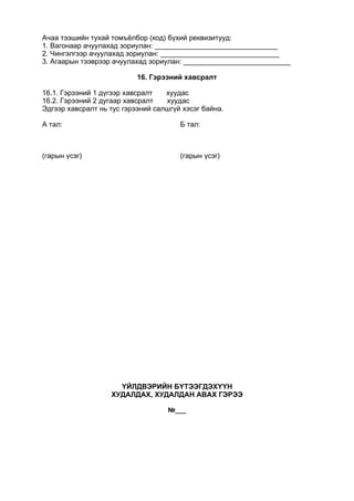 Ачаа тээшийн тухай томъёлбор (код) бүхий реквизитууд:
1. Вагонаар ачуулахад зориулан: _______________________________
2. Чингэлгээр ачуулахад зориулан: ______________________________
3. Агаарын тээврээр ачуулахад зориулан: ___________________________
16. Гэрээний хавсралт
16.1. Гэрээний 1 дүгээр хавсралт хуудас
16.2. Гэрээний 2 дугаар хавсралт хуудас
Эдгээр хавсралт нь тус гэрээний салшгүй хэсэг байна.
А тал:
(гарын үсэг)
Б тал:
(гарын үсэг)
ҮЙЛДВЭРИЙН БҮТЭЭГДЭХҮҮН
ХУДАЛДАХ, ХУДАЛДАН АВАХ ГЭРЭЭ
№___
 