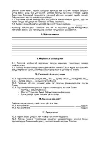 үймээн, ажил хаялт, төрийн шийдвэр, оролцоо гэх мэт)-ийн нөхцөл байдлын
шууд болон шууд бус үйлчлэлийн улмаас талууд гэрээгээр хүлээсэн үүргээ
биелүүлэх боломжгүй тохиолдолд гэрээний үйлчлэх хугацааг тухайн нөхцөл
байдлыг арилгах хүртэл хойшлуулж болно.
7.2. Гэрээний үүргийг биелүүлэхэд саад болох нөхцөл байдал үүссэн, дууссан
тухай талууд нэн даруй нэг нэгэндээ бичгээр мэдэгдэнэ.
7.3. Тухайн нөхцөл байдлын улмаас гэрээний үүргийн хугацаа ______________
(тоогоор)
хоногоор хойшлогдвол талуудын аль нэг нь гэрээний үүргээ биелүүлэхээс
татгалзаж болно. Энэ тохиолдолд хохирол төлүүлэхийг шаардахгүй.
8. Нэмэлт нөхцөл
___________________________________________________________________
___________________________________________________________________
___________________________________________________________________
___________________________________________________________________
___________________________________________________________________
___________________________________________________________________
___________________________________________________________________
___________________________________________________________________
___________________________________________________________________
9. Маргааныг шийдвэрлэх
9.1. Гэрээтэй холбоотой маргааныг талууд харилцан тохиролцох замаар
шийдвэрлэнэ.
9.2. Талууд тохиролцоонд хүрч чадахгүй бол Монгол Улсын хууль тогтоомжийн
дагуу маргааныг (шүүх, арбитр)-аар шийдвэрлүүлнэ (доогуур нь зурах).
10. Гэрээний үйлчлэх хугацаа
10.1. Гэрээний үйлчлэх хугацаа 200__ оны __ дугаар сарын __-ны өдрөөс 200__
оны __ дугаар сарын __-ны өдөр хүртэл байна.
10.2. Гэрээний үйлчлэх хугацааг хоёр тал бичгээр тохиролцсоноор сунгаж
болно.
10.3. Гэрээний үйлчлэх хугацааг дараахь тохиолдолд зогсоож болно:
- Талуудын зөвшилцсөнөөр;
- Монгол Улсын эрх бүхий байгууллагын шийдвэрээр;
- Давагдашгүй хүчин зүйлийн үйлчлэлээр.
11. Гэрээний хавсралт
Доорхи хавсралт нь гэрээний салшгүй хэсэг мөн.
11.1. Хавсралт №1________________________________________ _____хуудас
11.2. Хавсралт №2________________________________________ _____хуудас
12. Бусад заалт
12.1. Гэрээг 2 хувь үйлдэж, тал тус бүр нэг хувийг хадгална.
12.2. Талууд гэрээнд тусгагдаагүй асуудлыг шийдвэрлэхдээ Монгол Улсын
Иргэний хууль болон холбогдох хууль тогтоомжийг мөрдлөг болгоно.
 