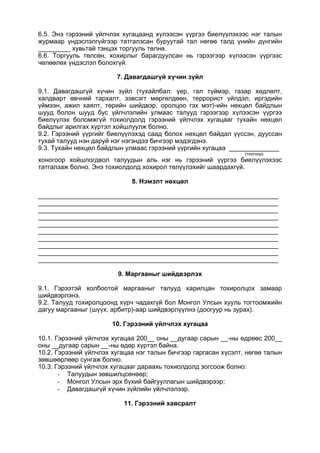 6.5. Энэ гэрээний үйлчлэх хугацаанд хүлээсэн үүргээ биелүүлэхээс нэг талын
журмаар үндэслэлгүйгээр татгалзсан буруутай тал нөгөө талд үнийн дүнгийн
_________ хувьтай тэнцэх торгууль төлнө.
6.6. Торгууль төлсөн, хохирлыг барагдуулсан нь гэрээгээр хүлээсэн үүргээс
чөлөөлөх үндэслэл болохгүй.
7. Давагдашгүй хүчин зүйл
9.1. Давагдашгүй хүчин зүйл (тухайлбал: үер, гал түймэр, газар хөдлөлт,
халдварт өвчний тархалт, зэвсэгт мөргөлдөөн, террорист үйлдэл, иргэдийн
үймээн, ажил хаялт, төрийн шийдвэр, оролцоо гэх мэт)-ийн нөхцөл байдлын
шууд болон шууд бус үйлчлэлийн улмаас талууд гэрээгээр хүлээсэн үүргээ
биелүүлэх боломжгүй тохиолдолд гэрээний үйлчлэх хугацааг тухайн нөхцөл
байдлыг арилгах хүртэл хойшлуулж болно.
9.2. Гэрээний үүргийг биелүүлэхэд саад болох нөхцөл байдал үүссэн, дууссан
тухай талууд нэн даруй нэг нэгэндээ бичгээр мэдэгдэнэ.
9.3. Тухайн нөхцөл байдлын улмаас гэрээний үүргийн хугацаа ______________
(тоогоор)
хоногоор хойшлогдвол талуудын аль нэг нь гэрээний үүргээ биелүүлэхээс
татгалзаж болно. Энэ тохиолдолд хохирол төлүүлэхийг шаардахгүй.
8. Нэмэлт нөхцөл
___________________________________________________________________
___________________________________________________________________
___________________________________________________________________
___________________________________________________________________
___________________________________________________________________
___________________________________________________________________
___________________________________________________________________
___________________________________________________________________
___________________________________________________________________
___________________________________________________________________
9. Маргааныг шийдвэрлэх
9.1. Гэрээтэй холбоотой маргааныг талууд харилцан тохиролцох замаар
шийдвэрлэнэ.
9.2. Талууд тохиролцоонд хүрч чадахгүй бол Монгол Улсын хууль тогтоомжийн
дагуу маргааныг (шүүх, арбитр)-аар шийдвэрлүүлнэ (доогуур нь зурах).
10. Гэрээний үйлчлэх хугацаа
10.1. Гэрээний үйлчлэх хугацаа 200__ оны __дугаар сарын __-ны өдрөөс 200__
оны __дугаар сарын __-ны өдөр хүртэл байна.
10.2. Гэрээний үйлчлэх хугацаа нэг талын бичгээр гаргасан хүсэлт, нөгөө талын
зөвшөөрлөөр сунгаж болно.
10.3. Гэрээний үйлчлэх хугацааг дараахь тохиолдолд зогсоож болно:
- Талуудын зөвшилцсөнөөр;
- Монгол Улсын эрх бүхий байгууллагын шийдвэрээр;
- Давагдашгүй хүчин зүйлийн үйлчлэлээр.
11. Гэрээний хавсралт
 
