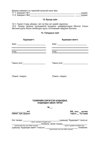 Доорхи хавсралт нь гэрээний салшгүй хэсэг мөн.
11.1. Хавсралт №1________________________________________ _____хуудас
11.2. Хавсралт №2________________________________________ _____хуудас
12. Бусад зүйл
12.1. Гэрээг 2 хувь үйлдэж, тал тус бүр нэг хувийг хадгална.
12.2. Талууд гэрээнд тусгагдаагүй асуудлыг шийдвэрлэхдээ Монгол Улсын
Иргэний хууль болон холбогдох хууль тогтоомжийг мөрдлөг болгоно.
13. Талуудын хаяг
Худалдагч:
Хаяг: _________________________
Утас:
Гарын үсэг:____________________
(Тамга, тэмдэг)
Худалдан авагч:
Хаяг: __________________________
Утас:
Гарын үсэг:______________________
(Тамга, тэмдэг)
ТЭЭВРИЙН ХЭРЭГСЭЛ ХУДАЛДАХ,
ХУДАЛДАН АВАХ ГЭРЭЭ
№___
______________ хот 200_ оны __ дугаар
(аймаг, сум, дүүрэг) сарын __ -ны өдөр
Нэг талаас _________________________________(цаашид “Худалдагч” гэнэ)-ыг
(иргэн, хуулийн этгээдийн нэр)
__________________________төлөөлж, нөгөө талаас______________________
(эцэг/эх/-ийн нэр, нэр, албан тушаал) (иргэн, хуулийн этгээдийн нэр)
(цаашид “Худалдан авагч” гэнэ)-ыг _____________________________ төлөөлөн
(эцэг/эх/-ийн нэр, нэр, албан тушаал)
 