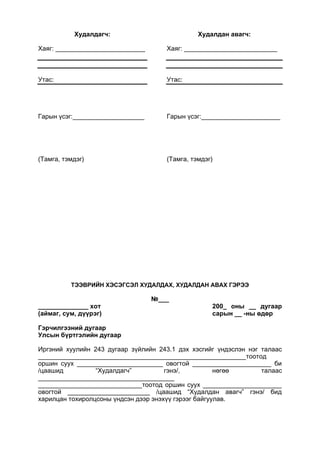 Худалдагч:
Хаяг: _________________________
Утас:
Гарын үсэг:____________________
(Тамга, тэмдэг)
Худалдан авагч:
Хаяг: __________________________
Утас:
Гарын үсэг:______________________
(Тамга, тэмдэг)
ТЭЭВРИЙН ХЭСЭГСЭЛ ХУДАЛДАХ, ХУДАЛДАН АВАХ ГЭРЭЭ
№___
______________ хот 200_ оны __ дугаар
(аймаг, сум, дүүрэг) сарын __ -ны өдөр
Гэрчилгээний дугаар
Улсын бүртгэлийн дугаар
Иргэний хуулийн 243 дугаар зүйлийн 243.1 дэх хэсгийг үндэслэн нэг талаас
__________________________________________________________тоотод
оршин суух ________________________ овогтой ______________________ би
/цаашид “Худалдагч” гэнэ/, нөгөө талаас
______________________________________
_____________________________тоотод оршин суух ______________________
овогтой _______________________ /цаашид “Худалдан авагч” гэнэ/ бид
харилцан тохиролцсоны үндсэн дээр энэхүү гэрээг байгуулав.
 
