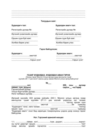 .......................................................................................................................................
.......................................................................................................................................
.......................................................................................................................................
.......................................................................................................................................
Талуудын хаяг:
Худалдагч тал: Худалдан авагч тал:
Регистрийн дугаар №: Регистрийн дугаар №:
................................................ ..............................................
Иргэний үнэмлэхийн дугаар: Иргэний үнэмлэхийн дугаар:
................................................ ...............................................
Оршин сууж буй хаяг: Оршин сууж буй хаяг:
................................................ ............................................
Холбоо барих утас: Холбоо барих утас:
................................................ ..............................................
Гэрээ байгуулсан:
Худалдагч: Худалдан авагч:
.................................овогтой ..................................овогтой
............................................. ...............................................
................................../гарын үсэг/ ............................../гарын үсэг/
ГАЗАР ХУДАЛДАХ, ХУДАЛДАН АВАХ ГЭРЭЭ
/Энэхүү гэрээг Монгол Улсын иргэнд газар өмчлүүлэх тухай
хуулийн 28.1.1 дэх хэсэгт заасны дагуу зөвхөн Монгол улсын иргэд байгуулна/
№___
______________ хот 200_ оны __ дугаар
(аймаг, сум, дүүрэг) сарын __ -ны өдөр
Гэрчилгээний дугаар.................................................
Улсын бүртгэлийн дугаар.........................................
Нэгж талбарын дугаар…………………………………
Иргэний хуулийн 243 дугаар зүйлийн 243.1, Монгол улсын иргэнд газар
өмчлүүлэх тухай хуулийн 27.1.1 дэх хэсгийг үндэслэн нэг талаас
.................................................................................................. тоотод оршин суух
............................................... овогтой .....................................би /цаашид
“Худалдагч” гэнэ/, нөгө талаас ...................................................................... тоотод
оршин суух ............................................... овогтой ................................. /цаашид
“Худалдан авагч” гэнэ/ бид харилцан тохиролцсоны үндсэн дээр энэхүү гэрээг
байгуулав.
Нэг. Гэрээний ерөнхий нөхцөл
1.1. ..................../аймаг, хот/,....................../сум, дүүрэг/, ............................хороо/-
ны нутаг дэвсгэрт орших, ................................................................................. тоот
газар өмчлөх эрхийн гэрчилгээ ............................................................тоот
 