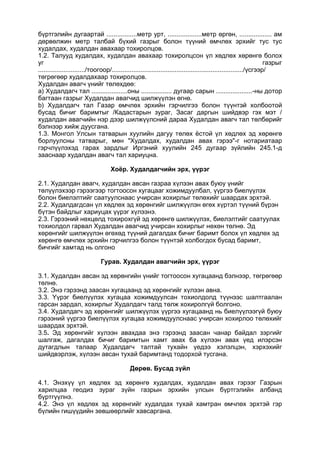 бүртгэлийн дугаартай .................метр урт, ...................метр өргөн, .................. ам
дөрвөлжин метр талбай бүхий газрыг болон түүний өмчлөх эрхийг тус тус
худалдах, худалдан авахаар тохиролцов.
1.2. Талууд худалдах, худалдан авахаар тохиролцсон үл хөдлөх хөрөнгө болох
уг газрыг
........................../тоогоор/........................................................................./үсгээр/
төгрөгөөр худалдахаар тохиролцов.
Худалдан авагч үнийг төлөхдөө:
a) Худалдагч тал ....................оны ................. дугаар сарын ....................-ны дотор
багтаан газрыг Худалдан авагчид шилжүүлэн өгнө.
b) Худалдагч тал Газар өмчлөх эрхийн гэрчилгээ болон түүнтэй холбоотой
бусад бичиг баримтыг /Кадастарын зураг, Засаг даргын шийдвэр гэх мэт /
худалдан авагчийн нэр дээр шилжүүлсний дараа Худалдан авагч тал төлбөрийг
бэлнээр хийж дуусгана.
1.3. Монгол Улсын татварын хуулийн дагуу төлөх ёстой үл хөдлөх эд хөрөнгө
борлуулсны татварыг, мөн "Худалдах, худалдан авах гэрээ"-г нотариатаар
гэрчлүүлэхэд гарах зардлыг Иргэний хуулийн 245 дугаар зүйлийн 245.1-д
зааснаар худалдан авагч тал хариуцна.
Хоёр. Худалдагчийн эрх, үүрэг
2.1. Худалдан авагч, худалдан авсан газраа хүлээн авах буюу үнийг
төлүүлэхээр гэрээгээр тогтоосон хугацааг хожимдуулбал, үүргээ биелүүлэх
болон биелэлтийг саатуулснаас учирсан хохирлыг төлөхийг шаардах эрхтэй.
2.2. Худалдагдсан үл хөдлөх эд хөрөнгийг шилжүүлэн өгөх хүртэл түүний бүрэн
бүтэн байдлыг хариуцах үүрэг хүлээнэ.
2.3. Гэрээний нөхцөлд тохирохгүй эд хөрөнгө шилжүүлэх, биелэлтийг саатуулах
тохиолдол гарвал Худалдан авагчид учирсан хохирлыг нөхөн төлнө. Эд
хөрөнгийг шилжүүлэн өгөхөд түүний дагалдах бичиг баримт болох үл хөдлөх эд
хөрөнгө өмчлөх эрхийн гэрчилгээ болон түүнтэй холбогдох бусад баримт,
бичгийг хамтад нь олгоно
Гурав. Худалдан авагчийн эрх, үүрэг
3.1. Худалдан авсан эд хөрөнгийн үнийг тогтоосон хугацаанд бэлнээр, төгрөгөөр
төлнө.
3.2. Энэ гэрээнд заасан хугацаанд эд хөрөнгийг хүлээн авна.
3.3. Үүрэг биелүүлэх хугацаа хожимдуулсан тохиолдолд түүнээс шалтгаалан
гарсан зардал, хохирлыг Худалдагч талд төлж хохиролгүй болгоно.
3.4. Худалдагч эд хөрөнгийг шилжүүлэх үүргээ хугацаанд нь биелүүлээгүй буюу
гэрээний үүргээ биелүүлэх хугацаа хожимдуулснаас учирсан хохирлоо төлөхийг
шаардах эрхтэй.
3.5. Эд хөрөнгийг хүлээн авахдаа энэ гэрээнд заасан чанар байдал зэргийг
шалгаж, дагалдах бичиг баримтын хамт авах ба хүлээн авах үед илэрсэн
дутагдлын талаар Худалдагч талтай тухайн үедээ хэлэлцэн, хэрхэхийг
шийдвэрлэж, хүлээн авсан тухай баримтанд тодорхой тусгана.
Дөрөв. Бусад зүйл
4.1. Энэхүү үл хөдлөх эд хөрөнгө худалдах, худалдан авах гэрээг Газрын
харилцаа геодиз зураг зүйн газрын эрхийн улсын бүртгэлийн албанд
бүртгүүлнэ.
4.2. Энэ үл хөдлөх эд хөрөнгийг худалдах тухай хамтран өмчлөх эрхтэй гэр
бүлийн гишүүдийн зөвшөөрлийг хавсаргана.
 