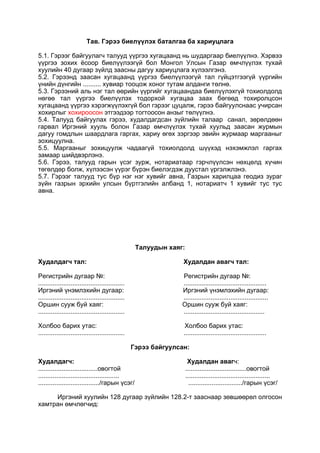 Тав. Гэрээ биелүүлэх баталгаа ба хариуцлага
5.1. Гэрээг байгуулагч талууд үүргээ хугацаанд нь шударгаар биелүүлнэ. Хэрвээ
үүргээ зохих ёсоор биелүүлээгүй бол Монгол Улсын Газар өмчлүүлэх тухай
хуулийн 40 дугаар зүйлд заасны дагуу хариуцлага хүлээлгэнэ.
5.2. Гэрээнд заасан хугацаанд үүргээ биелүүлээгүй тал гүйцэтгээгүй үүргийн
үнийн дүнгийн .......... хувиар тооцож хоног тутам алданги төлнө.
5.3. Гэрээний аль нэг тал өөрийн үүргийг хугацаандаа биелүүлэхгүй тохиолдолд
нөгөө тал үүргээ биелүүлэх тодорхой хугацаа заах бөгөөд тохиролцсон
хугацаанд үүргээ хэрэгжүүлэхгүй бол гэрээг цуцалж, гэрээ байгуулснаас учирсан
хохирлыг хохироосон этгээдээр тогтоосон анзыг төлүүлнэ.
5.4. Талууд байгуулах гэрээ, худалдагдсан зүйлийн талаар санал, зөрөлдөөн
гарвал Иргэний хууль болон Газар өмчлүүлэх тухай хуульд заасан журмын
дагуу гомдлын шаардлага гаргах, хариу өгөх зэргээр эвийн журмаар маргааныг
зохицуулна.
5.5. Маргааныг зохицуулж чадаагүй тохиолдолд шүүхэд нэхэмжлэл гаргах
замаар шийдвэрлэнэ.
5.6. Гэрээ, талууд гарын үсэг зурж, нотариатаар гэрчлүүлсэн нөхцөлд хүчин
төгөлдөр болж, хүлээсэн үүрэг бүрэн биелэгдэж дуустал үргэлжлэнэ.
5.7. Гэрээг талууд тус бүр нэг нэг хувийг авна, Газрын харилцаа геодиз зураг
зүйн газрын эрхийн улсын бүртгэлийн албанд 1, нотариатч 1 хувийг тус тус
авна.
Талуудын хаяг:
Худалдагч тал: Худалдан авагч тал:
Регистрийн дугаар №: Регистрийн дугаар №:
................................................ ..............................................
Иргэний үнэмлэхийн дугаар: Иргэний үнэмлэхийн дугаар:
................................................ ...............................................
Оршин сууж буй хаяг: Оршин сууж буй хаяг:
................................................ .............................................
Холбоо барих утас: Холбоо барих утас:
................................................ ..............................................
Гэрээ байгуулсан:
Худалдагч: Худалдан авагч:
.................................овогтой ..................................овогтой
............................................. ...............................................
................................../гарын үсэг/ ............................../гарын үсэг/
Иргэний хуулийн 128 дугаар зүйлийн 128.2-т зааснаар зөвшөөрөл олгосон
хамтран өмчлөгчид:
 