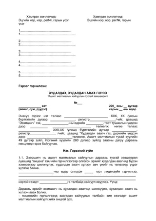Хамтран өмчлөгчид: Хамтран өмчлөгчид:
Эцгийн нэр, нэр, рег№, гарын үсэг Эцгийн нэр, нэр, рег№, гарын
үсэг
1..........................................................
1...............................................................
2..........................................................
2...............................................................
3..........................................................
3...............................................................
4..........................................................
4...............................................................
5..........................................................
5...............................................................
Гэрээг гэрчилсэн:
ХУДАЛДАХ, ХУДАЛДАН АВАХ ГЭРЭЭ
/Ашигт малтмалын хайгуулын тусгай зөвшөөрөл/
№___
______________ хот 200_ оны __ дугаар
(аймаг, сум, дүүрэг) сарын __ -ны өдөр
Энэхүү гэрээг нэг талаас _________________________ ХХК, ХК /улсын
бүртгэлийн дугаар ______________, регистр_______________/-ийг, цаашид
“Эзэмшигч” гэх, _______________-ны өдрийн __________-тоот тушаалын үндсэн
дээр __________ ______________________ төлөөлж, нөгөө талаас
__________________ ХХК,ХК /улсын бүртгэлийн дугаар ______________,
регистр_______________ /-ийг, цаашид “Худалдан авагч гэх, дүрмийн үндсэн
дээр __________________________төлөөлж, Ашигт малтмалын тухай хуулийн
49 дүгээр зүйл, Иргэний хуулийн 260 дугаар зүйлд заасны дагуу дараахь
нөхцлөөр гэрээ байгуулав.
Нэг. Гэрээний зүйл
1.1. Эзэмшигч нь ашигт малтмалын хайгуулын дараахь тусгай зөвшөөрөл
/цаашид “лиценз” гэх/-ийн гэрчилгээгээр олгосон эрхийг худалдан авагчид бүрэн
хэмжээгээр шилжүүлэх, худалдан авагч хүлээн авч үнийг нь төлөхөөр үүрэг
хүлээж байна.
____________________-ны өдөр олгосон _____ тоот лицензийн гэрчилгээ,
___________________________________________________________________
___________________________________________________________________
нэртэй газарт ________________га талбайд хайгуул явуулах. Үүнд:
Дараахь эрхийг эзэмшигч нь худалдан авагчид шилжүүлж, худалдан авагч нь
хүлээн авах болно.
- лицензийн гэрчилгээнд заагдсан хайгуулын талбайн хил хязгаарт ашигт
малтмалын хайгуул хийх онцгой эрх,
 