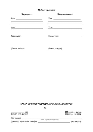 13. Талуудын хаяг
Худалдагч:
Хаяг: _________________________
Утас:
Гарын үсэг:____________________
(Тамга, тэмдэг)
Худалдан авагч:
Хаяг: __________________________
Утас:
Гарын үсэг:______________________
(Тамга, тэмдэг)
БАРАА БӨӨНӨӨР ХУДАЛДАХ, ХУДАЛДАН АВАХ ГЭРЭЭ
№___
______________ хот 200_ оны __ дугаар
(аймаг, сум, дүүрэг) сарын __ -ны өдөр
Нэг талаас __________________________________________________________
(иргэн, хуулийн этгээдийн нэр)
(цаашид “Худалдагч” гэнэ.)-ыг _______________________________ үндсэн дээр
 