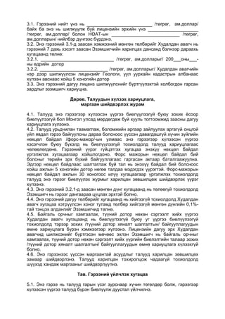 3.1. Гэрээний нийт үнэ нь __________________________ /төгрөг, ам.доллар/
байх ба энэ нь шилжүүлж буй лицензийн эрхийн үнэ ____________________
/төгрөг, ам.доллар/ болон НӨАТ-ын ___________________________ /төгрөг,
ам.долларын/ нийлбэр дүнгээс бүрдэнэ.
3.2. Энэ гэрээний 3.1-д заасан хэмжээний мөнгөн төлбөрийг Худалдан авагч нь
гэрээний 7 дахь хэсэгт заасан Эзэмшигчийн харилцах дансанд бэлнээр дараахь
хугацаанд төлнө:
3.2.1. _____________________________ /төгрөг, ам.долларыг/ 200___оны___-
ны өдрийн дотор
3.2.2. ___________________________ /төгрөг, ам.долларыг/ Худалдан авагчийн
нэр дээр шилжүүлсэн лицензийг Геологи, уул уурхайн кадастрын албанаас
хүлээн авснаас хойш 5 хоногийн дотор
3.3. Энэ гэрээний дагуу лиценз шилжүүлснийг бүртгүүлэхтэй холбогдон гарсан
зардлыг эзэмшигч хариуцна.
Дөрөв. Талуудын хүлээх хариуцлага,
маргаан шийдвэрлэх журам
4.1. Талууд энэ гэрээгээр хүлээсэн үүргээ биелүүлээгүй буюу зохих ёсоор
биелүүлээгүй бол Монгол улсад мөрдөгдөж буй хууль тогтоомжид заасны дагуу
хариуцлага хүлээнэ.
4.2. Талууд урьдчилан таамаглаж, боломжийн аргаар зайлуулах аргагүй онцгой
үйл явдал гэрээ байгуулсны дараа болсноос үүссэн давагдашгүй хүчин зүйлийн
нөхцөл байдал /форс-мажор/-ын улмаас энэ гэрээгээр хүлээсэн үүргээ
хэсэгчлэн буюу бүхэлд нь биелүүлээгүй тохиолдолд талууд хариуцлагаас
чөлөөлөгдөнө. Гэрээний үүрэг гүйцэтгэх хугацаа энэхүү нөхцөл байдал
үргэлжлэх хугацаагаар хойшлогдоно. Форс мажорын нөхцөл байдал бий
болсныг төрийн эрх бүхий байгууллагаас гаргасан актаар баталгаажуулна.
Эдгээр нөхцөл байдлаас шалтаглаж буй тал нь энэхүү байдал бий болсноос
хойш ажлын 5 хоногийн дотор нөгөө талдаа мэдэгдэх үүрэгтэй. Форс-мажорын
нөхцөл байдал ажлын 30 хоногоос илүү хугацаагаар үргэлжлэх тохиолдолд
талууд энэ гэрээг биелүүлэх журмыг харилцан зөвшилцөж шийдвэрлэх үүрэг
хүлээнэ.
4.3. Энэ гэрээний 3.2.1-д заасан мөнгөн дүнг хугацаанд нь төлөөгүй тохиолдолд
Эзэмшигч нь гэрээг дангаараа цуцлах эрхтэй болно.
4.4. Энэ гэрээний дагуу төлбөрийг хугацаанд нь хийгээгүй тохиолдолд Худалдан
авагч хугацаа хэтрүүлсэн хоног тутамд төлбөр хийгээгүй мөнгөн дүнгийн 0,1%-
тай тэнцэх алдангийг Эзэмшигчид төлнө.
4.5. Байгаль орчныг хамгаалах, түүний дотор нөхөн сэргээлт хийх үүргээ
Худалдан авагч хугацаанд нь биелүүлээгүй буюу уг үүргээ биелүүлээгүй
тохиолдолд тэрээр зохих /түүний дотор хяналт шалгалтын/ байгууллагуудын
өмнө хариуцлага бүрэн хэмжээгээр хүлээнэ. Лицензийн дагуу эрх Худалдан
авагчид шилжсэнийг бүртгэсэн мөчөөс эхлэн Эзэмшигч нь байгаль орчныг
хамгаалах, түүний дотор нөхөн сэргээлт хийх үүргийн биелэлтийн талаар зохих
/түүний дотор хяналт шалгалтын/ байгууллагуудын өмнө хариуцлага хүлээхгүй
болно.
4.6. Энэ гэрээнээс үүссэн маргаантай асуудлыг талууд харилцан зөвшилцөх
замаар шийдвэрлэнэ. Талууд харилцан тохиролцож чадаагүй тохиолдолд
шүүхэд хандаж маргааныг шийдвэрлүүлнэ.
Тав. Гэрээний үйлчлэх хугацаа
5.1. Энэ гэрээ нь талууд гарын үсэг зурснаар хүчин төгөлдөр болж, гэрээгээр
хүлээсэн үүргээ талууд бүрэн биелүүлж дуустал үйлчилнэ.
 