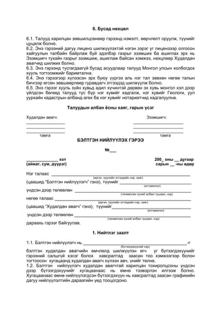 6. Бусад нөхцөл
6.1. Талууд харилцан зөвшилцсөнөөр гэрээнд нэмэлт, өөрчлөлт оруулж, түүнийг
цуцалж болно.
6.2. Энэ гэрээний дагуу лиценз шилжүүлэхтэй нэгэн зэрэг уг лицензээр олгосон
хайгуулын талбайн байрлаж буй эдэлбэр газрыг эзэмших ба ашиглах эрх нь
Эзэмшигч тухайн газрыг эзэмшиж, ашиглаж байсан хэмжээ, нөхцлөөр Худалдан
авагчид шилжих болно.
6.3. Энэ гэрээнд тусгагдаагүй бусад асуудлаар талууд Монгол улсын холбогдох
хууль тогтоомжийг баримтална.
6.4. Энэ гэрээгээр хүлээсэн эрх буюу үүргээ аль нэг тал зөвхөн нөгөө талын
бичгээр өгсөн зөвшөөрлөөр гуравдагч этгээдэд шилжүүлж болно.
6.5. Энэ гэрээг хууль зүйн хувьд адил хүчинтэй дөрвөн эх хувь монгол хэл дээр
үйлдсэн бөгөөд талууд тус бүр нэг хувийг хадгалж, нэг хувийг Геологи, уул
уурхайн кадастрын албанд өгөх ба нэг хувийг нотариатчид хадгалуулна.
Талуудын албан ёсны хаяг, гарын үсэг
Худалдан авагч: Эзэмшигч:
_________________ ______________________
_________________ ______________________
_________________ ______________________
тамга тамга
БЭЛТГЭН НИЙЛҮҮЛЭХ ГЭРЭЭ
№___
______________ хот 200_ оны __ дугаар
(аймаг, сум, дүүрэг) сарын __ -ны өдөр
Нэг талаас ________________________________________________________
(иргэн, хуулийн этгээдийн нэр, хаяг)
(цаашид “Бэлтгэн нийлүүлэгч” гэнэ), түүнийг _____________________________
(итгэмжлэл)
үндсэн дээр төлөөлөн _______________________________________________
(төлөөлсөн хүний албан тушаал, нэр)
нөгөө талаас _______________________________________________________
(иргэн, хуулийн этгээдийн нэр, хаяг)
(цаашид “Худалдан авагч” гэнэ), түүнийг________________________________
(итгэмжлэл)
үндсэн дээр төлөөлөн _______________________________________________
(төлөөлсөн хүний албан тушаал, нэр)
дараахь гэрээг байгуулав.
1. Нийтлэг заалт
1.1. Бэлтгэн нийлүүлэгч нь __________________________________________-г
(бүтээгдэхүүний нэр)
бэлтгэн худалдан авагчийн өмчлөлд шилжүүлэн өгч уг бүтээгдэхүүнийг
гэрээний салшгүй хэсэг болох хавсралтад заасан тоо хэмжээгээр болон
тогтоосон хугацаанд худалдан авагч хүлээн авч, үнийг төлнө.
1.2. Бэлтгэн нийлүүлэгч худалдан авагчтай харилцан тохиролцсоны үндсэн
дээр бүтээгдэхүүнийг хугацаанаас нь өмнө тээвэрлэн илгээж болно.
Хугацаанаас өмнө нийлүүлэгдсэн бүтээгдэхүүн нь хавсралтад заасан графикийн
дагуу нийлүүлэлтийн дараагийн үед тооцогдоно.
 