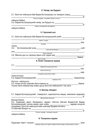 2. Чанар, иж бүрдэл
2.1. Бэлтгэн нийлүүлж буй бараа бүтээгдэхүүн нь чанарын хувьд _____________
__________________________________________________________________-д
(Улсын стандарт, техникийн нөхцөл гэх мэт)
нийцсэн байна.
2.2. Бараа бүтээгдэхүүний чанар, иж бүрдэл нь ___________________________
__________________________________________________________________-д
(чанар, иж бүрдлийн сертификат)
нийцсэн байна.
3. Гэрээний үнэ
3.1. Бэлтгэн нийлүүлж буй бараа бүтээгдэхүүний үнийг _____________________
__________________________________________________________________-д
(валют, төгрөг)
________________________________________________________________-ээр
(үсгээр)
төлнө.
3.2. Бүтээгдэхүүний үнэд _________________________________________-ний
(сав, баглаа боодол, ___________________________)
үнэ ________________________________________________________________.
(орно; орохгүй)
3.5. Мөнгөн дүн нь гэрээнд гарын үсэг зурах үед ___________________________
_____________________________________________________________ байна.
(дүнг үсгээр)
4. Ачаа тээвэрлэх журам
4.1. _______________________________________________________________-г
(бараа бүтээгдэхүүний нэр)
________________________________________________________________-ээс
(ачаа илгээх цэг)
________________________________________________________________-аар
(тээврийн хэрэгслийн төрөл)
ачиж илгээнэ.
4.2. Бараа бүтээгдэхүүнийг __________________________________ хэмжээгээр
(хэмжих нэгж)
бэлтгэн нийлүүлнэ.
4.3. Ачиж илгээх хамгийн бага хэмжээ нь ___________________________ байна.
Үүнээс бага хэмжээгээр ачвал дутуу бэлтгэн нийлүүлэлт гэж үзнэ.
5. Баглаа, боодол
5.1. Бараа бүтээгдэхүүнийг тээвэрлэлт, хадгалалтын явцад хамгаалж чадахуйц
__________________________________________________________________-р
(баглаж боох хэрэгсэл)
баглаж бооно.
5.2. Худалдан авагч бохирдсон, эвдэрч гэмтсэн баглаа боодолтой бараа
бүтээгдэхүүнийг хүлээн авсан үеэс хойш ___________________ өдрөөс илүүгүй
хугацаанд Бэлтгэн нийлүүлэгчийн хаягаар буцааж илгээнэ.
5.3.Баглаа боодол нь _________________________________________________
__________________________________________________________________-д
(Улсын стандарт, техникийн нөхцөл)
нийцсэн байна.
6. Тооцооны журам
Худалдан авагч тооцоог __________________________________________ үеэс
(гэрээнд гарын үсэг зурсан; бараа илгээсэн өдөр, хүлээж авсан гэх мэт)
 