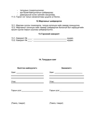 - талуудын тохиролцсоноор;
- эрх бүхий байгууллагын шийдвэрээр;
- давагдашгүй хүчин зүйлийн нөхцөлөөр.
11.3. Гэрээг нэг талын санаачилгаар цуцалж үл болно.
12.Маргааныг шийдвэрлэх
12.1. Маргаан үүссэн тохиолдолд талууд хэлэлцээ хийх замаар зохицуулна.
12.2. Маргааныг хэлэлцээ хийх замаар шийдвэрлэж болохгүй бол хариуцагчийн
оршин суугаа газрын шүүхээр шийдвэрлүүлнэ.
13.Гэрээний хавсралт
13.1. Хавсралт № ____ . _______________________________ хуудас.
13.2. Хавсралт № ____ . _______________________________ хуудас.
14. Талуудын хаяг
Бэлтгэн нийлүүлэгч:
Хаяг: _________________________
Утас:
Гарын үсэг:____________________
(Тамга, тэмдэг)
Захиалагч:
Хаяг: __________________________
Утас:
Гарын үсэг:______________________
(Тамга, тэмдэг)
 