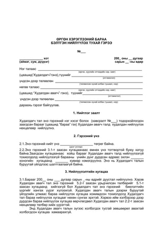 ӨРГӨН ХЭРЭГЛЭЭНИЙ БАРАА
БЭЛТГЭН НИЙЛҮҮЛЭХ ТУХАЙ ГЭРЭЭ
№___
______________ хот 200_ оны __ дугаар
(аймаг, сум, дүүрэг) сарын __ -ны өдөр
Нэг талаас _________________________________________________________
(иргэн, хуулийн этгээдийн нэр, хаяг)
(цаашид“Худалдагч”гэнэ),түүнийг _______________________________________
(итгэмжлэл)
үндсэн дээр төлөөлөн ________________________________________________
(төлөөлсөн хүний албан тушаал, нэр)
нөгөө талаас ________________________________________________________
(иргэн, хуулийн этгээдийн нэр, хаяг)
(цаашид “Худалдан авагч” гэнэ), түүнийг_________________________________
(итгэмжлэл)
үндсэн дээр төлөөлөн ________________________________________________
(төлөөлсөн хүний албан тушаал, нэр)
дараахь гэрээг байгуулав.
1. Нийтлэг заалт
Худалдагч тал энэ гэрээний нэг хэсэг болох (хавсралт №___) тодорхойлогдон
заагдсан барааг (цаашид ”бараа” гэх) Худалдан авагч талд худалдан нийлүүлэх
нөхцөлөөр нийлүүлнэ.
2. Гэрээний үнэ
2.1.Энэ гэрээний нийт үнэ __________________ төгрөг байна.
(дүнг үсгээр)
2.2.Энэ гэрээний 3.1-т заасан хугацаанаас өмнөх үнэ тогтвортой буюу хатуу
байна.Заагдсан хугацаанаас хойш барааг Худалдан авагч талд нийлүүлээгүй
тохиолдолд нийлүүлээгүй барааны үнийн дүнг дурдсан өдрөөс эхлэн _______
хоногийн хугацаанд _______ хувиар нэмэгдүүлнэ. Энэ нь Худалдагч талын
буруутай үйлдлээс шалтгаалаагүй байна.
3. Нийлүүлэлтийн хугацаа
3.1.Барааг 200__ оны ___ дугаар сарын _-ны өдрийг дуустал нийлүүлнэ. Хэрэв
Худалдан авагч тал энэ гэрээний 5.2-т заасан урьдчилсан төлбөрийг 5.1-т
заасан хугацаанд хийгээгүй бол Худалдагч тал энэ гэрээний биелэлтийн
үүргийг хангах үүрэг хүлээхгүй. Худалдан авагч талын дээрхи буруутай
үйлдлийн улмаас бараа нийлүүлэх хугацаа хожимдсон тохиолдолд Худалдагч
тал бараа нийлүүлэх хугацааг нөхөн сунгах эрхтэй. Хэрвээ ийм хэлбэрээр дээр
дурдсан бараа нийлүүлэх хугацаа өөрчлөгдвөл Худалдан авагч тал 2.2-т заасан
нөхцөлөөр төлбөр хийх үүрэгтэй.
Энд Худалдан авагч талын зүгээс холбогдох тусгай зөвшөөрөл авахтай
холбогдсон хугацаа хамаарахгүй.
 