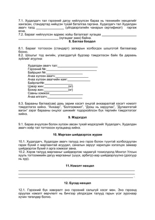 7.1. Худалдагч тал гэрээний дагуу нийлүүлсэн бараа нь техникийн нөхцөлийг
хангасан, стандартад нийцсэн тухай баталгаа гаргана. Худалдагч тал Худалдан
авагч талд ________________ (үйлдвэрлэлийн чанарын сертификат) гаргаж
өгнө.
7.2. Барааг нийлүүлсэн өдрөөс хойш баталгаат хугацаа ____________________
_______________________ (хугацааг заах) байна.
8. Баглаа боодол
8.1. Барааг тогтоосон (стандарт) загварын холбогдох шошготой баглаагаар
бооно.
8.2. Шошгыг тод өнгийн, угаагддаггүй будгаар тэмдэглэсэн байх ба дараахь
зүйлийг агуулна:
Худалдан авагч тал:_______________________
Гэрээний №:_____________________________
Байршил №:_____________________
Ачаа хүлээн авагч:___________________
Ачаа хүлээн авагчийн хаяг:_____________
Байрлал№:________________
Цэвэр жин:______________(кг)
Бохир жин:______________(кг)
Савны хэмжээ:___________________
Ачаа илгээгч:____________________
8.3. Барааны баглаа(сав) дахь зарим хэсэгт онцгой анхааралтай хэсэгт нэмэлт
тэмдэглэгээ хийнэ. “Анхаар”, “Болгоомжил”, “Дээш нь харуулах”, ”Дулаалгатай
вагон” зэрэг барааны онцлог шинжийг тодорхойлсон бүх төрлийн тэмдэглэгээг
хийнэ.
9. Мэдэгдэл
9.1. Бараа ачуулсан болон хүлээн авсан тухай мэдэгдлийг Худалдагч, Худалдан
авагч хоёр тал тогтоосон хугацаанд хийнэ.
10. Маргаан шийдвэрлэх журам
10.1. Худалдагч, Худалдан авагч талууд энэ гэрээ болон түүнтэй холбогдуулан
гарах бүхий л маргаантай асуудал, саналын зөрүүг харилцан хэлэлцэх замаар
шийдвэрлэх бүхий л арга хэмжээг авна.
10.2. Хэрэв талууд маргааныг шийдвэрлэж чадаагүй тохиолдолд Монгол Улсын
хууль тогтоомжийн дагуу маргааныг (шүүх, арбитр)-аар шийдвэрлүүлнэ (доогуур
нь зур).
11.Нэмэлт нөхцөл
___________________________________________________________________
___________________________________________________________________
__________________________________________________________________ .
12. Бусад нөхцөл
12.1. Гэрээний бүх хавсралт энэ гэрээний салшгүй хэсэг мөн. Энэ гэрээнд
оруулах нэмэлт өөрчлөлт нь бичгээр үйлдэгдэж талууд гарын үсэг зурснаар
хүчин төгөлдөр болно.
 