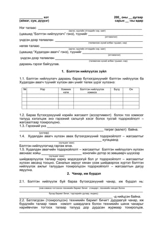 ______________ хот 200_ оны __ дугаар
(аймаг, сум, дүүрэг) сарын __ -ны өдөр
Нэг талаас _________________________________________________________
(иргэн, хуулийн этгээдийн нэр, хаяг)
(цаашид “Бэлтгэн нийлүүлэгч” гэнэ), түүнийг ______________________________
(итгэмжлэл)
үндсэн дээр төлөөлөн ________________________________________________
(төлөөлсөн хүний албан тушаал, нэр)
нөгөө талаас ________________________________________________________
(иргэн, хуулийн этгээдийн нэр, хаяг)
(цаашид “Худалдан авагч” гэнэ), түүнийг _________________________________
(итгэмжлэл)
үндсэн дээр төлөөлөн ________________________________________________
(төлөөлсөн хүний албан тушаал, нэр)
дараахь гэрээг байгуулав.
1. Бэлтгэн нийлүүлэх зүйл
1.1. Бэлтгэн нийлүүлэгч дараахь бараа бүтээгдэхүүнийг бэлтгэн нийлүүлэх ба
Худалдан авагч түүнийг хүлээн авч үнийг төлөх үүрэг хүлээнэ:
№ Нэр Хэмжих
нэгж
Бэлтгэн нийлүүлэх
хэмжээ
Бүгд Он
1.2. Бараа бүтээгдэхүүний нэрийн жагсаалт (ассортимент) болон тоо хэмжээг
талууд хэлэлцэж энэ гэрээний салшгүй хэсэг болох тусгай тодорхойлолт –
жагсаалтаар тохиролцоно.
1.3. Гэрээний үнэ ____________________________________________________
______________________________________________ төгрөг (валют) байна.
(үсгээр)
1.4. Худалдан авагч хүлээн авах бүтээгдэхүүний тодорхойлолт – жагсаалтыг
_____________________________________________ хугацаанд
(хугацааг заах)
Бэлтгэн нийлүүлэгчид гаргаж өгнө.
1.5. Худалдан авагчийн тодорхойлолт – жагсаалтыг Бэлтгэн нийлүүлэгч хүлээн
авснаас хойш ______________________ хоногийн дотор эс зөвшөөрч шүүхээр
(хугацааг заах)
шийдвэрлүүлэх талаар хариу мэдэгдээгүй бол уг тодорхойлолт – жагсаалтыг
хүлээн авсанд тооцно. Саналын зөрүүг хянан үзэж шийдвэрлэх хүртэл бэлтгэн
нийлүүлэх ажлыг талуудын тохиролцсон тодорхойлолт – жагсаалтын дагуу
явуулна.
2. Чанар, иж бүрдэл
2.1. Бэлтгэн нийлүүлж буй бараа бүтээгдэхүүний чанар, иж бүрдэл нь:
___________________________________________________________________
(хэм хэмжээ тогтоосон техникийн баримт бичиг: стандарт, техникийн нөхцөл болон
_________________________________________________________________________________
бусад баримт бичиг, тэдгээрийн дугаар, индекс)
___________________________________________________ -д нийцсэн байна.
2.2. Батлагдсан (тохиролцсон) техникийн баримт бичигт дурдаагүй чанар, иж
бүрдлийн талаар тавих нэмэлт шаардлага болон техникийн шинж чанарыг
нарийвчлан тогтоох талаар талууд дор дурдсан журмаар тохиролцов.
___________________________________________________________________
 