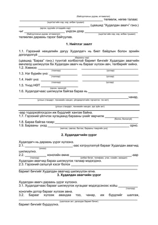 (байгууллагын дүрэм, итгэмжлэл)
_______________________________________________ төлөөлж, нөгөө талаас
(эцэг/эх/-ийн нэр, нэр, албан тушаал)
________________________________________ (цаашид “Худалдан авагч” гэнэ.)
(иргэн, хуулийн этгээдийн нэр)
-ыг _______________________ үндсэн дээр ______________________________
(байгууллагын дүрэм, итгэмжлэл) (эцэг/эх/-ийн нэр, нэр, албан тушаал)
төлөөлөн дараахь гэрээг байгуулав.
1. Нийтлэг заалт
1.1. Гэрээний нөхцөлийн дагуу Худалдагч нь биет байдлын болон эрхийн
доголдолгүй _________________________________________________________
(барааны нэр)
(цаашид “Бараа” гэнэ.) түүнтэй холбоотой баримт бичгийг Худалдан авагчийн
өмчлөлд шилжүүлэх ба Худалдан авагч нь барааг хүлээн авч, төлбөрийг хийнэ.
1.2. Хэмжээ: ______________________ ________________________________
(тоогоор) (үсгээр)
1.3. Нэг бүрийн үнэ: ________________ ________________________________
(тоогоор) (үсгээр)
1.4. Нийт үнэ: _____________________ ________________________________
(тоогоор) (үсгээр)
1.5. Үнэд НӨТ _____________________
(орсон, ороогүй)
1.6. Худалдагчаас шилжүүлж байгаа бараа нь ____________________________
______________________________________________________________чанар,
(улсын стандарт, техникийн нөхцөл, үйлдвэрлэгчийн гэрчилгээ гэх мэт)
(улсын стандарт, техникийн нөхцөл, эрх зүйн акт)
-аар тодорхойлогдсон иж бүрдлийг хангаж байна.
1.7. Гэрээний үйлчлэх хугацаанд барааны үнийг өөрчилж ___________________
(болно, болохгүй)
1.8. Бараа байгаа газар:_______________________________________________
1.9. Барааны үнэд ______________________________________________ орно.
(жигнэх, савлах, баглах, барааны тэмдгийн үнэ)
2. Худалдагчийн үүрэг
Худалдагч нь дараахь үүрэг хүлээнэ.
2.1. ___________________________-аас хэтрүүлэлгүй барааг Худалдан авагчид
(огноо)
шилжүүлнэ.
2.2. ____________ хоногийн өмнө ___________________________________-аар
(тоогоор) (албан бичиг, телефакс, утас, э-мэйл, захидал)
Худалдан авагчид бараа шилжүүлэх талаар мэдэгдэнэ.
2.3. Гэрээний салшгүй хэсэг болох ______________________________________
___________________________________________________________________
баримт бичгийг Худалдан авагчид шилжүүлэн өгнө.
3. Худалдан авагчийн үүрэг
Худалдан авагч дараахь үүрэг хүлээнэ.
3.1. Худалдагчаас барааг шилжүүлэх хугацааг мэдэгдсэнээс хойш ___________
(тоогоор)
хоногийн дотор барааг хүлээж авна.
3.2. Барааг хүлээж авахдаа тоо, чанар, иж бүрдлийг шалгаж,
___________________________________________________________________
(шалгасан акт, дагалдах баримт бичиг)
баримт бичгийг бүрдүүлнэ.
 