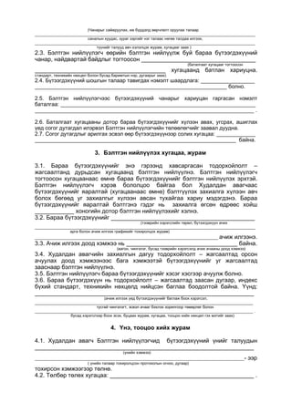 (Чанарыг сайжруулах, иж бүрдэлд өөрчлөлт оруулах талаар
_____________________________________________________________________________________________________
саналын хуудас, зураг зэргийг нэг талаас нөгөө талдаа илгээх,
_____________________________________________________________________________________________________
түүнийг талууд авч хэлэлцэх журам, хугацааг заах )
2.3. Бэлтгэн нийлүүлэгч өөрийн бэлтгэн нийлүүлж буй бараа бүтээгдэхүүний
чанар, найдвартай байдлыг тогтоосон ___________________________________
(баталгаат хугацааг тогтоосон
________________________________________ хугацаанд батлан хариуцна.
стандарт, техникийн нөхцөл болон бусад баримтын нэр, дугаарыг заах)
2.4. Бүтээгдэхүүний шошгын талаар тавигдах нэмэлт шаардлага: __________________
________________________________________________________________ болно.
2.5. Бэлтгэн нийлүүлэгчээс бүтээгдэхүүний чанарыг хариуцан гаргасан нэмэлт
баталгаа: _________________________________________________________________
_________________________________________________________________________ .
2.6. Баталгаат хугацааны дотор бараа бүтээгдэхүүнийг хүлээн авах, угсрах, ашиглах
үед согог дутагдал илэрвэл Бэлтгэн нийлүүлэгчийн төлөөлөгчийг заавал дуудна.
2.7. Согог дутагдлыг арилгах эсвэл өөр бүтээгдэхүүнээр солих хугацаа: _____________
___________________________________________________________________ байна.
3. Бэлтгэн нийлүүлэх хугацаа, журам
3.1. Бараа бүтээгдэхүүнийг энэ гэрээнд хавсаргасан тодорхойлолт –
жагсаалтанд дурьдсан хугацаанд бэлтгэн нийлүүлнэ. Бэлтгэн нийлүүлэгч
тогтоосон хугацаанаас өмнө бараа бүтээгдэхүүнийг бэлтгэн нийлүүлэх эрхтэй.
Бэлтгэн нийлүүлэгч хэрэв бололцоо байгаа бол Худалдан авагчаас
бүтээгдэхүүнийг яаралтай (хугацаанаас өмнө) бэлтгүүлэх захиалга хүлээн авч
болох бөгөөд уг захиалгыг хүлээн авсан тухайгаа хариу мэдэгдэнэ. Бараа
бүтээгдэхүүнийг яаралтай бэлтгэнэ гэдэг нь захиалга өгсөн өдрөөс хойш
____________ хоногийн дотор бэлтгэн нийлүүлэхийг хэлнэ.
3.2. Бараа бүтээгдэхүүнийг ____________________________________________
(тээврийн хэрэгслийн төрөл, бүтээгдэхүүн ачих
_____________________________________________________________________________________________________
арга болон ачиж илгээх графикийг тохиролцох журам)
____________________________________________________________________________________ ачиж илгээнэ.
3.3. Ачиж илгээх доод хэмжээ нь __________________________________ байна.
(вагон, чингэлэг, бусад тээврийн хэрэгсэлд ачих ачааны доод хэмжээ)
3.4. Худалдан авагчийн захиалгын дагуу тодорхойлолт – жагсаалтад орсон
ачуулах доод хэмжээнээс бага хэмжээтэй бүтээгдэхүүнийг уг жагсаалтад
зааснаар бэлтгэн нийлүүлнэ.
3.5. Бэлтгэн нийлүүлэгч бараа бүтээгдэхүүнийг хэсэг хэсгээр ачуулж болно.
3.6. Бараа бүтээгдэхүүн нь тодорхойлолт – жагсаалтад заасан дугаар, индекс
бүхий стандарт, техникийн нөхцөлд нийцсэн баглаа боодолтой байна. Үүнд:
___________________________________________________________________
(ачиж илгээх үед бүтээгдэхүүнийг баглаж боох хэрэгсэл,
____________________________________________________________________________________________________
тусгай чингэлэгт, эсвэл ачааг бэхлэх зорилгоор төмөрлөг болон
____________________________________________________________________________________________________ .
бусад хэрэгслээр боох эсэх, буцаах журам, хугацаа, тооцоо хийх нөхцөл гэх мэтийг заах)
4. Үнэ, тооцоо хийх журам
4.1. Худалдан авагч Бэлтгэн нийлүүлэгчид бүтээгдэхүүний үнийг талуудын
___________________________________________________________________
(үнийн хэмжээ)
________________________________________________________________________________________________- ээр
( үнийн талаар тохиролцсон протоколын огноо, дугаар)
тохирсон хэмжээгээр төлнө.
4.2. Төлбөр төлөх хугацаа: ____________________________________________ .
 