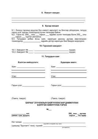 8. Нэмэлт нөхцөл
___________________________________________________________________
___________________________________________________________________
__________________________________________________________________ .
9. Бусад нөхцөл
9.1. Энэхүү гэрээнд оруулах бүх нэмэлт өөрчлөлт нь бичгээр үйлдэгдэж, талууд
гарын үсэг зурсан тохиолдолд хүчин төгөлдөр байна.
9.2. Гэрээ нь 200__ оны ___ сарын ___ өдрөөс хүчин төгөлдөр болж 200__ оны
___ сарын ___ хүртэл үйлчилнэ.
9.3. Талуудын албан ёсны хаяг, харилцах дансны дугаар өөрчлөгдсөн
тохиолдолд ________________ өдрийн дотор харилцан бие биедээ мэдэгдэнэ.
10. Гэрээний хавсралт
10.1. Хавсралт № ____ . _______________________________ хуудас.
10.2. Хавсралт № ____ . _______________________________ хуудас.
11. Талуудын хаяг
Бэлтгэн нийлүүлэгч:
Хаяг: _________________________
Утас:
Гарын үсэг:____________________
(Тамга, тэмдэг)
Худалдан авагч:
Хаяг: __________________________
Утас:
Гарын үсэг:______________________
(Тамга, тэмдэг)
БАРААГ ЗУУЧЛАЛЫН БАЙГУУЛЛАГААР ДАМЖУУЛАН
БЭЛТГЭН НИЙЛҮҮЛЭХ ГЭРЭЭ
№___
______________ хот 200_ оны __ дугаар
(аймаг, сум, дүүрэг) сарын __ -ны өдөр
Нэг талаас _________________________________________________________
(хуулийн этгээдийн нэр, хаяг)
(цаашид “Зуучлагч” гэнэ), түүнийг _______________________________________
(итгэмжлэл)
 
