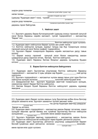 үндсэн дээр төлөөлөн ________________________________________________
(төлөөлсөн хүний албан тушаал, нэр)
нөгөө талаас ________________________________________________________
(хуулийн этгээдийн нэр, хаяг)
(цаашид “Худалдан авагч” гэнэ), түүнийг_________________________________
(итгэмжлэл)
үндсэн дээр төлөөлөн ________________________________________________
(төлөөлсөн хүний албан тушаал, нэр)
дараахь гэрээг байгуулав.
1. Нийтлэг заалт
1.1. Зуучлагч дараахь бараа бүтээгдэхүүнийг (цаашид энэхүү гэрээний салшгүй
хэсэг болох барааны нэрийн жагсаалт, тусгай тодорхойлолт – жагсаалтад
“бараа” гэх) _________________________________________________________
___________________________________________________________________
_______________________________________ бэлтгэн нийлүүлэх үүрэг хүлээнэ.
1.2. Худалдан авагч нийлүүлсэн барааг хүлээн авч үнийг төлнө.
1.3. Бэлтгэн нийлүүлэх хугацаа, журмыг талууд сар бүр тохиролцож энэхүү
гэрээний салшгүй хэсэг болох графикт тодорхойлно.
1.4. Зуучлагч барааг тохиролцсон барааны нэрийн жагсаалтын дагуу тавьж
олгоно.
1.5. Барааг энэхүү гэрээний салшгүй хэсэг болох хавсралтад заасан
шаардлагын дагуу зэрэглэн ялгаж, баглаж, бэлтгэн нийлүүлнэ.
1.6. Худалдан авагч барааны баглаа боодлыг дараахь хугацаанд буцаан
олгоно: ____________________________________________________________ .
2. Бараа бэлтгэн нийлүүлэх байгууллага
2.1. Худалдан авагч Зуучлагчид агуулахаар бэлтгэн нийлүүлэх барааны
тодорхойлолт – жагсаалтыг 2 хувь үйлдэж сар бүрийн ____________-ний дотор
хүргүүлнэ.
2.2. Зуучлагч тодорхойлолт – жагсаалтыг хүлээн аваад гарын үсэг зурж бэлтгэн
нийлүүлэх хугацаа эхлэхээс _______________ хоногийн өмнө буцааж өгнө.
2.3. Шаардлагатай бол Зуучлагч Худалдан авагчтай тохиролцсон хугацаа,
хэмжээгээр нэмэлт барааг бэлтгэн нийлүүлнэ.
2.4. Баглаа боодол бүхий барааны бэлтгэн нийлүүлэлт дараахь журмаар
явагдана: ___________________________________________________________
___________________________________________________________________
___________________________________________________________________
__________________________________________________________________ .
2.5. Худалдан авагч барааг хүлээн авахын тулд Зуучлагчид албан ёсны бичгээр
үйлдсэн захиалга өгнө. Зуучлагч захиалгыг хүлээн авснаас хойш ____________
__________________________________ -ны дотор Худалдан авагчид шаардсан
(хугацааг заах)
барааг нь илгээнэ.
2.6. Худалдан авагч тодорхойлолт – жагсаалтад заасан барааг татгалзах, эсвэл
хугацааг өөрчлөх эрхтэй бөгөөд энэ тухайгаа Зуучлагчид бэлтгэн нийлүүлэх
хугацаанаас _______________ хоногийн өмнө заавал мэдэгдэнэ.
(хугацааг заах)
2.7. Зуучлагч Худалдан авагчид тодорхойлолт – жагсаалтад заасан болон
барааг бэлтгэн нийлүүлэхтэй холбогдсон төрөл бүрийн үйлчилгээ үзүүлнэ.
2.8. Худалдан авагч Зуучлагчид үйлчилгээ үзүүлэхэд шаардлагатай баримт
бичгийг тухайлсан ажил үйлчилгээ эхлэхээс __________________ хоногийн
(хугацааг заах)
өмнө гаргаж өгөх үүрэг хүлээнэ.
 