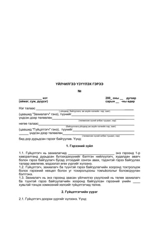 ҮЙЛЧИЛГЭЭ ҮЗҮҮЛЭХ ГЭРЭЭ
№
______________ хот 200_ оны __ дугаар
(аймаг, сум, дүүрэг) сарын __ -ны өдөр
Нэг талаас ______________________ _____
( үйлдвэр, байгуулага, аж ахуйн нэгжийн нэр, хаяг)
(цаашид "Захиалагч" гэнэ), түүнийг
үндсэн дээр төлөөлөн ______
(төлөөлсөн хүний албан тушаал, нэр)
негөө талаас
(байгууллага,үйлдвэр,аж ахуйн нэгжийн нэр, хаяг)
(цаашид "Гүйцэтгэгч" гэнэ), түүнийг
үндсэн дээр төлөөлөн
(төлөөлсөн хүний албан тушаал, нэр)
бид дор дурьдсан гэрээг байгуулав. Үүнд:
1. Гэрээний зүйл
1.1. Гүйцэтгэгч нь захиалагчид __________________________ энэ гэрээнд 1-р
хавсралтанд дурьдсан бүтээгдэхүүнийг бэлтгэн нийлүүлэгч, худалдан авагч
болон гэрээ байгуулагч бусад этгээдийг сонгон авах, тэдэнтэй гэрээ байгуулах
талаар зөвлөгөө, мэдээлэл өгөх үүргийг хүлээнэ.
1.2. Гүйцэтгэгч, захиалагч ба түүнтэй гэрээ байгуулагчийн хооронд тохтролцож
болох гэрээний нөхцөл болон уг тохиролцооны томъёололыг боловсруулан
бэлтгэнэ.
1.3. Захиалагч нь энэ гэрээнд заасан үйлчилгээ үзүүлсний нь төлөө захиалагч
ба түүнтэй гэрээ байгуулагчийн хооронд байгуулсан гэрээний үнийн ____
хувьтай тэнцэх хэмжээний хөлсийг гүйцэтгэгчид төлнө.
2. Гүйцэтгэгчийн үүрэг
2.1. Гүйцэтгэгч доорхи үүргийг хүлээнэ. Үүнд:
 