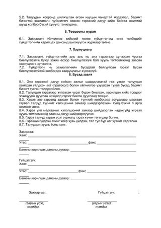 5.2. Талуудын хооронд шилжүүлэн өгсөн нууцын чанартай мэдээлэл, баримт
бичигтэй захиалагч, үүйцэтгэгч зөвхөн гэрээний дагуу хийж байгаа ажилтай
шууд холбоо бүхий хүмүүс танилцана.
6. Тооцооны журам
6.1. Захиалагч үйлчилгээ хийсний төлөө гүйцэтгэгчид өгөх төлбөрийг
гүйцэтгэгчийн харилцах дансанд шилжүүлэх журмаар төлнө.
7. Хариуцлага
7.1. Захиалагч, гүйцэтгэгчийн аль аль нь энэ гэрээгээр хүлээсэн үүргээ
биелүүлээгүй буюу зохих ёсоор биелүүлээгүй бол хууль тогтоомжинд заасан
хариуцлага хүлээлнэ.
7.2. Гүйцэтгэгч нь захиалагчийн бусадтай байгуулсан гэрээг бүрэн
биелүүлээгүйтэй холбогдох хаируцлагыг хүлээхгүй.
8. Бусад заалт
8.1. Энэ гэрээний дагуу хийсэн ажлыг шаардлагатай гэж үзвэл талуудын
хамтран үйлдсэн акт (протокол) болон үйлчилгээ үзүүлсэн тухай бусад баримт
бичигт тусган тодорхойлно.
8.2. Талуудын гэрээгээр хүлээсэн үүрэг бүрэн биелсэн, харилцан хийх тооцоог
зохицуулж дууссан нөхцөлд гэрээг биелж дууссанд тооцно.
8.3. Хэрэв энэ гэрээнд заасан болон түүнтэй холбогдох асуудлаар маргаан
гарвал талууд түүнийг хэлэцээний замаар шийдвэрлэхийн тулд бүхий л арга
хэмжээг авна.
8.4. Хэрэв уул маргааныг хэлэлцээний замаар шийдвэрлэж чадахгүйд хүрвэл
хууль тогтоомжинд заасны дагуу шийдвэрлүүлнэ.
8.5. Гэрээ талууд гарын үсэг зурмагц гэрээ хүчин төгөлдөр болно.
8.6. Гэрээний үндсэн эхийг хоёр хувь үйлдэж, тал тус бүр нэг хувийг хадгална.
8.7. Талуудын хууль ёсны хаяг:
Захиргаа:
Хаяг:
Утас: факс
Банкны харилцах дансны дугаар:
Гүйцэтгэгч:
Хаяг:
Утас: факс
Банкны харилцах дансны дугаар:
Захиаргаа : Гүйцэтгэгч: :
(гарын үсэг) (гарын үсэг)
тэмдэг тэмдэг
 