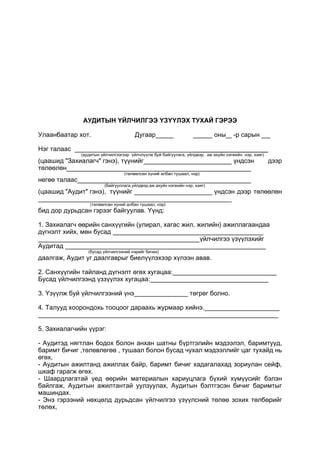 АУДИТЫН ҮЙЛЧИЛГЭЭ ҮЗҮҮЛЭХ ТУХАЙ ГЭРЭЭ
Улаанбаатар хот. Дугаар оны -р сарын
Нэг талаас _____________________
(аудитын үйлчилгээгээр үйлчлүүлж буй байгуулага, үйлдвэр, аж ахуйн нэгжийн нэр, хаяг)
(цаашид "Захиалагч" гэнэ), түүнийг үндсэн дээр
төлөөлөн
(төлөөлсөн хүний албан тушаал, нэр)
негөө талаас
(байгууллага,үйлдвэр,аж ахуйн нэгжийн нэр, хаяг)
(цаашид "Аудит" гэнэ), түүнийг үндсэн дээр төлөөлөн
(төлөөлсөн хүний албан тушаал, нэр)
бид дор дурьдсан гэрээг байгуулав. Үүнд:
1. Захиалагч өөрийн санхүүгийн (улирал, хагас жил, жилийн) ажиллагаандаа
дүгнэлт хийх, мөн бусад __________________________________________
_____________________________________________үйлчилгээ үзүүлэхийг
Аудитад ________________________________________________________
(бусад үйлчилгээний нэрийг бичих)
даалгаж, Аудит уг даалгаврыг биелүүлэхээр хүлээн авав.
2. Санхүүгийн тайланд дүгнэлт өгөх хугацаа:_____________________________
Бусад үйлчилгээнд үззүүлэх хугацаа:_________________________________
3. Үзүүлж буй үйлчилгээний үнэ_______________ төгрөг болно.
4. Талууд хоорондохь тооцоог дараахь журмаар хийнэ._____________________
___________________________________________________________________
5. Захиалагчийн үүрэг:
- Аудитэд нягтлан бодох болон анхан шатны бүртгэлийн мэдээлэл, баримтууд,
баримт бичиг ,төлөвлөгөө , тушаал болон бусад чухал мэдээллийг цаг тухайд нь
өгөх,
- Аудитын ажилтанд ажиллах байр, баримт бичиг хадагалахад зориулан сейф,
шкаф гарагж өгөх.
- Шаардлагатай үед өөрийн материалын хариуцлага бүхий хүмүүсийг бэлэн
байлгаж, Аудитын ажилтантай уулзуулах, Аудитын бэлтгэсэн бичиг баримтыг
машиндах.
- Энэ гэрээний нөхцөлд дурьдсан үйлчилгээ үзүүлсний төлөө зохих төлбөрийг
төлөх,
 