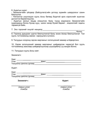 6. Аудитын үүрэг:
- Захиалагчийн үйлдвэр (байгуулага)-ийн дотоод зүрмийн шаардлагыг сахин
биелүүлэх.
- Үйлчилгээ үзүүлэхдээ хууль ёсны бөгөөд бодитой арга хэрэгслийг ашиглах
дүгнэлтээ баримтжуулах,
- Аудитын ажлын явцад илрүүлсэн буюу түүнд мэдэгдсэн Захиалагчийн
худалдааны болон бусад нууц шинж чанар бүхий баримт , мэдээллийг гадагш
тараахгүй байх.
7. Энэ гэрээний онцгой нөхцөлд:_______________________________________
____________________________________________________________ болно.
8. Гэрээнд дурьдсан үүргээ биелүүлээгүй буюу зохих ёсоор биелүүлээгүй Тал
хууль тогтоомжинд заасан хариуцлага хүлээнэ.
9. Талуудын хооронд гарсан маргааныг хэлэлцээний замаар штйдвэрлэнэ.
10. Хэрэв хэлэлцээний замаар маргааныг шийдвэрлэж чадахгүй бол хууль
тогтоомжинд зааснаар шийдвэрлүүлхээр шүүх(арбитр )-д хандах болно.
11. Талуудын хууль ёсны хаяг:
Захиалагч:
Хаяг: _______
Утас: факс:_________________
Тооцооны дансны дугаар
Аудит:
Хаяг: _______
Утас: ______ факс: _ ___________
Тооцооны дансны дугаар
Захиалагч : Аудит: :
________ ______
(гарын үсэг) (гарын үсэг)
тэмдэг тэмдэг
 